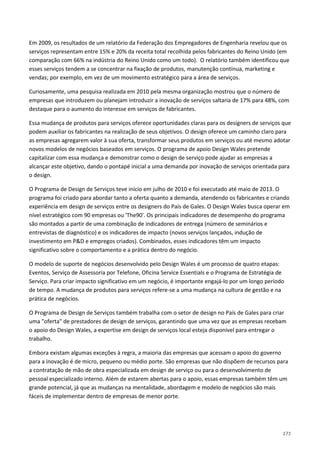 171
Em 2009, os resultados de um relatório da Federação dos Empregadores de Engenharia revelou que os
serviços representam entre 15% e 20% da receita total recolhida pelos fabricantes do Reino Unido (em
comparação com 66% na indústria do Reino Unido como um todo). O relatório também identificou que
esses serviços tendem a se concentrar na fixação de produtos, manutenção contínua, marketing e
vendas; por exemplo, em vez de um movimento estratégico para a área de serviços.
Curiosamente, uma pesquisa realizada em 2010 pela mesma organização mostrou que o número de
empresas que introduzem ou planejam introduzir a inovação de serviços saltaria de 17% para 48%, com
destaque para o aumento do interesse em serviços de fabricantes.
Essa mudança de produtos para serviços oferece oportunidades claras para os designers de serviços que
podem auxiliar os fabricantes na realização de seus objetivos. O design oferece um caminho claro para
as empresas agregarem valor à sua oferta, transformar seus produtos em serviços ou até mesmo adotar
novos modelos de negócios baseados em serviços. O programa de apoio Design Wales pretende
capitalizar com essa mudança e demonstrar como o design de serviço pode ajudar as empresas a
alcançar este objetivo, dando o pontapé inicial a uma demanda por inovação de serviços orientada para
o design.
O Programa de Design de Serviços teve início em julho de 2010 e foi executado até maio de 2013. O
programa foi criado para abordar tanto a oferta quanto a demanda, atendendo os fabricantes e criando
experiência em design de serviços entre os designers do País de Gales. O Design Wales busca operar em
nível estratégico com 90 empresas ou 'The90'. Os principais indicadores de desempenho do programa
são montados a partir de uma combinação de indicadores de entrega (número de seminários e
entrevistas de diagnóstico) e os indicadores de impacto (novos serviços lançados, indução de
investimento em P&D e empregos criados). Combinados, esses indicadores têm um impacto
significativo sobre o comportamento e a prática dentro do negócio.
O modelo de suporte de negócios desenvolvido pelo Design Wales é um processo de quatro etapas:
Eventos, Serviço de Assessoria por Telefone, Oficina Service Essentials e o Programa de Estratégia de
Serviço. Para criar impacto significativo em um negócio, é importante engajá-lo por um longo período
de tempo. A mudança de produtos para serviços refere-se a uma mudança na cultura de gestão e na
prática de negócios.
O Programa de Design de Serviços também trabalha com o setor de design no País de Gales para criar
uma "oferta" de prestadores de design de serviços, garantindo que uma vez que as empresas recebam
o apoio do Design Wales, a expertise em design de serviços local esteja disponível para entregar o
trabalho.
Embora existam algumas exceções à regra, a maioria das empresas que acessam o apoio do governo
para a inovação é de micro, pequeno ou médio porte. São empresas que não dispõem de recursos para
a contratação de mão de obra especializada em design de serviço ou para o desenvolvimento de
pessoal especializado interno. Além de estarem abertas para o apoio, essas empresas também têm um
grande potencial, já que as mudanças na mentalidade, abordagem e modelo de negócios são mais
fáceis de implementar dentro de empresas de menor porte.
 