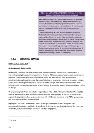 172
5.1.5 DESIGNING DEMAND
PROJETANDO DEMANDA148
Design Council, Reino Unido
O Designing Demand é um programa nacional desenvolvido pelo Design Council na Inglaterra e
oferecido pelas Agências de Desenvolvimento Regional (RDAs), para ajudar as empresas a se tornarem
melhores compradores e usuários regulares de design por meio de uma série de serviços de
crescimento de negócios diferentes. O principal objetivo do programa é incorporar processos eficazes
para a gestão de design em empresas e start-ups de tecnologia, a fim de ajudar as empresas a se
tornarem mais competitivas, aumentar os seus lucros e desempenho através do uso estratégico e eficaz
do design.
Os programas-piloto foram executados no período de 2002 a 2005. O lançamento oficial foi em 2006.
Mais de 900 empresas já participaram do programa, que abrange todos os setores da indústria. O
orçamento do programa é de aproximadamente £20 milhões e é financiado pelas RDAs, que, por sua
vez, utilizam subsídios da União Europeia.
O programa lida com a demanda e a oferta de design. Ele também ajuda a incorporar uma
compreensão do design, habilidades de gestão de design e processos de design dentro das empresas
envolvidas, que podem fornecer benefícios a curto e longo prazo.
148
SEE (2014)
COMO UM FABRICANTE AVANÇADO EM SWANSEA FOCOU EM
SEUS SERVIÇOS E MELHOROU SEUS RESULTADOS
A Aggrelek faz unidades de tratamento eletroquímico de água para
empresas como a Shell, BAA e Corus. A empresa está sediada em
Swansea, País de Gales, onde emprega oito funcionários. Tal como
acontece com muitas pequenas empresas do setor de manufatura, a
Aggrelek cresceu e consolidou-se com base em conhecimentos
técnicos.
Com a ajuda do Design de Gales, todos os membros da empresa,
desde a alta administração até o pessoal de instalação, mapeou as
trajetórias dos clientes e os pontos-chave identificados que tiveram
um impacto significativo sobre a experiência do cliente: com destaque
para as boas práticas, problemas atuais e potenciais melhorias. Um
conceito-chave no design de serviço são os pontos de contato com o
cliente, onde os usuários interagem com o produto ou serviço.
Concentrando-se nesses pontos de contato com o maior potencial de
impacto, a empresa foi capaz de identificar onde poderia conseguir
uma mudança estratégica dentro da sua empresa.
 