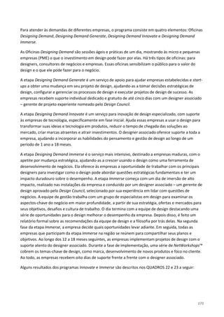 173
Para atender às demandas de diferentes empresas, o programa consiste em quatro elementos: Oficinas
Designing Demand, Designing Demand Generate, Designing Demand Innovate e Designing Demand
Immerse.
As Oficinas Designing Demand são sessões ágeis e práticas de um dia, mostrando às micro e pequenas
empresas (PME) o que o investimento em design pode fazer por elas. Há três tipos de oficinas: para
designers, consultores de negócios e empresas. Essas oficinas sensibilizam o público para o valor do
design e o que ele pode fazer para o negócio.
A etapa Designing Demand Generate é um serviço de apoio para ajudar empresas estabelecidas e start-
ups a obter uma mudança em seu projeto de design, ajudando-as a tomar decisões estratégicas de
design, configurar e gerenciar os processos de design e executar projetos de design de sucesso. As
empresas recebem suporte individual dedicado e gratuito de até cinco dias com um designer associado
– gerente de projeto experiente nomeado pelo Design Council.
A etapa Designing Demand Innovate é um serviço para inovação de design especializado, com suporte
às empresas de tecnologia, especificamente em fase inicial. Ajuda essas empresas a usar o design para
transformar suas ideias e tecnologia em produtos, reduzir o tempo de chegada das soluções ao
mercado, criar marcas atraentes e atrair investimentos. O designer associado oferece suporte a toda a
empresa, ajudando a incorporar as habilidades do pensamento e gestão de design ao longo de um
período de 1 ano a 18 meses.
A etapa Designing Demand Immerse é o serviço mais intensivo, destinado a empresas maduras, com o
apetite por mudança estratégica, ajudando-as a crescer usando o design como uma ferramenta de
desenvolvimento de negócios. Ela oferece às empresas a oportunidade de trabalhar com os principais
designers para investigar como o design pode abordar questões estratégicas fundamentais e ter um
impacto duradouro sobre o desempenho. A etapa Immerse começa com um dia de imersão de alto
impacto, realizado nas instalações da empresa e conduzido por um designer associado – um gerente de
design aprovado pelo Design Council, selecionado por sua experiência em lidar com questões de
negócios. A equipe de gestão trabalha com um grupo de especialistas em design para examinar os
aspectos-chave do negócio em maior profundidade, a partir de sua estratégia, ofertas e mercados para
seus objetivos, desafios e cultura de trabalho. O dia termina com a equipe de design destacando uma
série de oportunidades para o design melhorar o desempenho da empresa. Depois disso, é feito um
relatório formal sobre as recomendações da equipe de design e a filosofia por trás delas. Na segunda
fase da etapa Immerse, a empresa decide quais oportunidades levar adiante. Em seguida, todas as
empresas que participam da etapa Immerse na região se reúnem para compartilhar seus planos e
objetivos. Ao longo dos 12 a 18 meses seguintes, as empresas implementam projetos de design com o
suporte atento do designer associado. Durante a fase de implementação, uma série de NetWorkshops™
cobrem os temas-chave de design, como marca, desenvolvimento de novos produtos e foco no cliente.
Ao todo, as empresas recebem oito dias de suporte frente a frente com o designer associado.
Alguns resultados dos programas Innovate e Immerse são descritos nos QUADROS 22 e 23 a seguir:
 