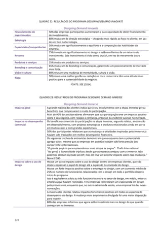 174
QUADRO 22: RESULTADOS DO PROGRAMA DESIGNING DEMAND INNOVATE
Designing Demand Innovate
Financiamento de
investimentos
50% das empresas participantes aumentaram a sua capacidade de obter financiamento
de investimentos.
Estratégia
80% mudaram de direção estratégica – chegando mais rápido ao foco no cliente, em vez
de um foco na tecnologia.
Capacidades/competências
50% mudaram significativamente o equilíbrio e a composição das habilidades da
empresa.
Retorno
75% investiram significativamente no design e estão confiantes de um retorno do
investimento. Este investimento é visto como crucial, em vez de meramente outro
custo.
Produtos e serviços 35% mudaram produtos ou serviços.
Branding e comunicação
65% mudaram de branding e comunicação, garantindo um posicionamento de mercado
mais forte.
Visão e cultura 80% relatam uma mudança de mentalidade, cultura e visão.
Risco
50% viram uma melhor gestão ou redução no risco comercial e têm uma atitude mais
positiva para a sustentabilidade do negócio.
FONTE: SEE (2014)
QUADRO 23: RESULTADOS DO PROGRAMA DESIGNING DEMAND IMMERSE
Designing Demand Immerse
Impacto geral A grande maioria dos clientes indica que o seu envolvimento com a etapa Immerse gerou
benefícios que compensaram o custo de participação.
Mais de 90% dos colaboradores afirmaram que sua participação teve um impacto positivo
sobre o seu negócio, com relação à confiança, processo ou evidente sucesso no mercado.
Impacto no desempenho
comercial
Os benefícios comerciais da participação na etapa Immerse, segundo relatos, ainda estão
em desenvolvimento, com projetos estratégicos e produtos relacionados ainda em curso
em muitos casos e com grandes expectativas.
50% dos participantes relataram que as mudanças e atividades inspiradas pelo Immerse já
haviam sido traduzidos em melhor desempenho financeiro.
Os seguintes trechos de entrevistas demonstram que o esquema tem o potencial de
agregar valor, mesmo que as empresas em questão estejam sob forte pressão dos
concorrentes internacionais.
"O grande projeto que empreendemos mais do que se pagou". Challs International
"No geral, a lucratividade triplicou desde que a empresa começou com o Immerse. Não
podemos atribuir isso tudo ao DIP, mas ele teve um enorme impacto sobre essa mudança."
Novar ED&S
Impacto sobre o uso de
design
Houve um vasto impacto sobre o uso do design dentro de empresas clientes, que vão
desde a repensar o papel do design até a expansão da atividade de design.
Houve um forte impacto positivo sobre o emprego no design, com um aumento médio de
25% no número de funcionários relacionados com o design em todo o portfólio desde o
início do programa.
Isso é equivalente a dois ou três funcionários extra no setor de design, em média, entre as
empresas que haviam recrutado. Três empresas contrataram um especialista em design
pela primeira vez, enquanto que, no outro extremo da escala, uma empresa fez dez novas
nomeações.
A maioria dos clientes relatou impactos fortemente positivos em todos os aspectos do
desempenho do design. A mudança mais amplamente divulgada foi uma maior disposição
para investir.
88% das empresas informou que agora estão investindo mais no design do que quando
começaram no Immerse.
 