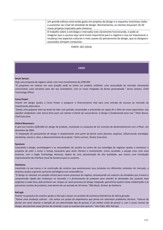175
Um grande esforço está sendo gasto em projetos de design e o esquema incentivou todos
a aumentar seu nível de atividade de design. Normalmente, os clientes lançavam 10-20
novos projetos inspirados pelo Immerse.
O trabalho sobre a estratégia e mercados está claramente funcionando, e pode-se
imaginar que o sucesso aqui será muito importante para o negócio e isso vai impulsionar a
mudança nos aspectos culturais e mais suaves do pensamento de design, que os designers
associados almejam conquistar.
FONTE: SEE (2014)
CASES
Smart Sensor:
Hoje uma proposta de negócio viável, com novo investimento de £200.000.
"O programa me colocou em uma posição onde eu tenho um produto utilizável, uma necessidade de mercado claramente
comunicável, uma narrativa para dar aos investidores, com os riscos mitigados de forma generalizada." James Jackson, Chief
Technology Officer
Ceres Power:
Investir em design ajudou a Ceres Power a assegurar o financiamento vital para uma entrada de sucesso ao mercado de
investimento alternativo.
"Somos uma pequena start-up tendo de lidar com grandes corporações e precisando ser capaz de ir além da nossa expectativa. Isso
significa estabelecer uma marca forte para nos manter à frente da concorrência. O design é fundamental para isso." Peter Bance,
Chief Executive
Oxford Biosensors:
A spin-out investiu £200.000 em design de produto, resultando na conquista de um contrato de desenvolvimento com a Pfizer, em
dezembro de 2004.
"A integração do pensamento de design é simplesmente uma parte da forma como fazemos negócios, influenciando estratégia,
marketing, marca e, claro, o desenvolvimento do produto." Kevin Lorimer, Diretor Executivo
Synature:
Colocando o design, prototipagem e as necessidades do usuário no centro de sua estratégia de negócios ajudou a esclarecer a
proposta de valor e cortar o tempo necessário para atrair clientes e investimento. Como resultado, a equipe criou uma nova
empresa, com a Angle Technology Ventures, depois de uma apresentação de alta qualidade, que incluiu uma introdução
impressionante da interface visual do Synature para os usuários.
Owlstone:
Investindo na sua marca e na construção de cenários que posicionaram seus produtos em diferentes contextos do mercado, a
empresa ajudou a garantir parcerias estratégicas com antecedência:
"O design se manteve em posição central para nossos processos de negócio, atravessando um espectro de atividades que incluem a
compreensão rápida das mudanças no mercado e o fornecimento de produtos para atender às demandas dos usuários mais
exigentes a cada hora, pela primeira vez. Graças ao nosso processo de design integrado, garantimos quatro novas colaborações e já
possuímos receitas de produtos, tudo dentro de um período de 18 meses." Billy Boyle, Diretor da Owlstone
KeCrypt:
Investir na pesquisa de usuários ajudou a KeCrypt a lançar um produto de assinatura biométrica de última geração.
"Houve uma mudança cultural - nós somos um grupo de engenheiros que pensa em solucionar problemas técnicos. Trata-se de
pensar em como chamar a atenção de um determinado tipo de pessoa. É um melhor estilo de pensar e, com o nosso mentor de
design, descobrimos novas formas de entender o que os usuários-alvo querem." John Dale, MD, KeCrypt
 
