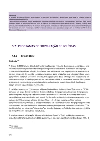 176
5.2 PROGRAMAS DE FORMULAÇÃO DE POLÍTICAS
5.2.1 DESIGN 2005!
Finlândia149
A década de 1990 foi uma década de transformação para a Finlândia. O país estava passando por uma
recessão econômica grave caracterizada por uma grande crise bancária, aumento do desemprego,
crescente dívida pública e inflação. Pressões do mercado internacional exigiram uma ação estratégica
de nível ministerial. Em seguida, começou um processo que o catapultou para o topo da lista de países
competitivos no Fórum Econômico Mundial. Um aspecto único dessa estratégia foi o investimento em
medidas com impacto de longo prazo em vez de soluções imediatas. Uma dessas medidas foi o objetivo
ambicioso de construção de um país baseado no conhecimento, investindo em P&D. A política de
design também fez parte desse movimento.
O trabalho começou em 1996, quando o Finnish National Fund for Researchand Development (SITRA)
convidou um grupo de representantes da comunidade de design para discutir como o design poderia
contribuir para a inovação e o desenvolvimento econômico, na Finlândia. A discussão identificou a
necessidade de uma investigação mais formal. Em decorrência disso, foi realizada uma pesquisa e, em
outubro de 1998, um novo relatório (Designed Asset I-II – Design, Industry and International
Competitiveness) foi publicado. O estabelecimento de um sistema nacional de design para operar junto
com o sistema nacional de inovação foi uma recomendação importante e visionária do relatório.150
A próxima etapa da iniciativa foi liderada pelo National Council of Crafts and Design, quando um
segundo relatório foi publicado em 1999, que serviu de base para a política finlandesa Design 2005! O
Ele
também incluiu um minucioso "diagnóstico" da situação do design na Finlândia, descrevendo a história
do design finlandês e discutindo o seu futuro.
149
SEE (2014)
150
VALTONEN (2005)
Accuscene:
A pesquisa de usuários levou a uma mudança na estratégia de negócios e gerou novas ideias para os estágios iniciais do
desenvolvimento de produtos:
"Nosso principal distribuidor em Los Angeles está empolgado com este novo produto, com interesse e discussões sobre preços,
margens, direitos de distribuição exclusiva, níveis de estoque, etc. estão ansiosos antes mesmo de ver o produto! O design deste
produto pode ser atribuído ao Serviço de Inovação de Design e, em particular, aos esforços valorosos de nosso mentor de design para
nos persuadir, convencer e encorajar a alinhar certos aspectos da nossa ‘pegada de design´ com os melhores padrões.” David
Macintosh, MD, Accuscene
 