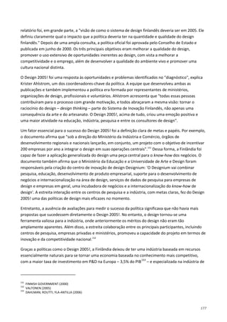 177
relatório foi, em grande parte, a "visão de como o sistema de design finlandês deveria ser em 2005. Ele
definiu claramente qual o impacto que a política deveria ter na quantidade e qualidade do design
finlandês." Depois de uma ampla consulta, a política oficial foi aprovada pelo Conselho de Estado e
publicada em junho de 2000. Os três principais objetivos eram melhorar a qualidade do design,
promover o uso extensivo de oportunidades inerentes ao design, com vista a melhorar a
competitividade e o emprego, além de desenvolver a qualidade do ambiente vivo e promover uma
cultura nacional distinta.
O Design 2005! foi uma resposta às oportunidades e problemas identificados no "diagnóstico", explica
Krister Ahlstrom, um dos coordenadores-chave da política. A equipe que desenvolveu ambas as
publicações e também implementou a política era formada por representantes de ministérios,
organizações de design, profissionais e voluntários. Ahlstrom acrescenta que "todas essas pessoas
contribuíram para o processo com grande motivação, e todos abraçaram a mesma visão: tornar o
raciocínio do design – design thinking – parte do Sistema de Inovação Finlandês, não apenas uma
consequência da arte e do artesanato. O Design 2005!, acima de tudo, criou uma emoção positiva e
uma maior atividade na educação, indústria, pesquisa e entre os consultores de design".
Um fator essencial para o sucesso do Design 2005! foi a definição clara de metas e papéis. Por exemplo,
o documento afirma que "sob a direção do Ministério da Indústria e Comércio, órgãos de
desenvolvimento regionais e nacionais lançarão, em conjunto, um projeto com o objetivo de incentivar
200 empresas por ano a integrar o design em suas operações centrais".151
Entretanto, a ausência de avaliações para medir o sucesso da política significava que não havia mais
propostas que sucedessem diretamente o Design 2005!. No entanto, o design tornou-se uma
ferramenta valiosa para a indústria, onde anteriormente os méritos do design não eram tão
amplamente aparentes. Além disso, a estreita colaboração entre os principais participantes, incluindo
centros de pesquisa, empresas privadas e ministérios, promoveu a capacidade do projeto em termos de
inovação e da competitividade nacional.
Dessa forma, a Finlândia foi
capaz de fazer a aplicação generalizada do design uma peça central para o know-how dos negócios. O
documento também afirma que o Ministério da Educação e a Universidade de Arte e Design foram
responsáveis pela criação do centro de inovação de design Designium: 'O Designium vai combinar
pesquisa, educação, desenvolvimento de produto empresarial, suporte para o desenvolvimento de
negócios e internacionalização na área de design, serviços de dados de pesquisa para empresas de
design e empresas em geral, uma incubadora de negócios e a internacionalização do know-how de
design'. A estreita interação entre os centros de pesquisa e a indústria, com metas claras, fez do Design
2005! uma das políticas de design mais eficazes no momento.
152
Graças a políticas como o Design 2005!, a Finlândia deixou de ter uma indústria baseada em recursos
essencialmente naturais para se tornar uma economia baseada no conhecimento mais competitivo,
com a maior taxa de investimento em P&D na Europa – 3,5% do PIB153
151
FINNISH GOVERNMENT (2000)
– e especializada na indústria de
152
VALTONEN (2005)
153
DAHLMAN; ROUTTI; YLA-ANTILLA (2006)
 