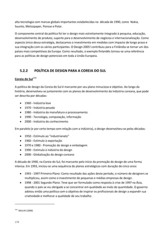 178
alta tecnologia com marcas globais importantes estabelecidas na década de 1990, como Nokia,
Suunto, Metsopaper, Ponsse e Polar.
O componente central da política foi ter o design mais estreitamente integrado à pesquisa, educação,
desenvolvimento de produto, suporte para o desenvolvimento de negócios e internacionalização. Como
aspecto único dessa estratégia, destacamos o investimento em medidas com impacto de longo prazo e
sua integração com os vários participantes. O Design 2005! contribuiu para a Finlândia se tornar um dos
países mais competitivos da Europa. Como resultado, o exemplo finlandês tornou-se uma referência
para as políticas de design potenciais em toda a União Europeia.
5.2.2 POLÍTICA DE DESIGN PARA A COREIA DO SUL
Coreia do Sul154
A política de design da Coreia do Sul é marcante por seu plano minucioso e objetivo. Ao longo da
história, desenvolveu-se juntamente com os planos de desenvolvimento da indústria coreana, que pode
ser descrita por décadas:
• 1960 - Indústria leve
• 1970 - Indústria pesada
• 1980 - Indústria da manufatura e processamento
• 1990 - Tecnologia, computação, informação
• 2000 - Indústria do conhecimento
Em paralelo (e por certo tempo sem relação com a indústria), o design desenvolveu-se pelas décadas:
• 1950 - Estímulo ao "industrianato"
• 1960 - Estímulo à exportação
• 1970 e 1980 - Promoção do design e embalagem
• 1990 - Estímulo à indústria do design
• 2000 - Globalização do design coreano
A década de 1990, na Coreia do Sul, foi marcante pelo início da promoção do design de uma forma
intensa. Em 1993, iniciou-se uma sequência de planos estratégicos com duração de cinco anos:
• 1993 - 1997 Primeiro Plano: Como resultado das ações deste período, o número de designers se
multiplicou, assim como o investimento de pequenas e médias empresas de design.
• 1998 - 2001 Segundo Plano: Teve que ser formulado como resposta à crise de 1997 na Ásia,
quando o país se viu obrigado a se concentrar em qualidade ao invés de quantidade. O governo
adotou então uma política com o objetivo de inspirar os profissionais de design a expandir sua
criatividade e melhorar a qualidade de seu trabalho.
154
RAULIK (2006)
 