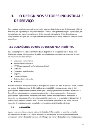 17
3. O DESIGN NOS SETORES INDUSTRIAL E
DE SERVIÇO
Esta etapa do projeto compreende, em primeiro lugar, um diagnóstico do uso de design pela indústria
brasileira; em segundo lugar, um panorama sobre a relação entre gestão de design e exportação e, em
terceiro lugar, um placar internacional do design chamado International Design Scoreboard que
compara diversas nações em sua capacidade e habilidade de uso do design através de sete indicadores
específicos.
3.1 DIAGNÓSTICO DO USO DO DESIGN PELA INDÚSTRIA
Esta fase compreende o desenvolvimento de um diagnóstico da situação do uso do design pela
indústria brasileira. O levantamento de dados foi realizado diretamente com as empresas, de nove
setores industriais e de serviços:
• Máquinas e equipamentos.
• Médico-odonto-hospitalar.
• HPPC (higiene pessoal, perfumaria e cosméticos).
• Mobiliário.
• Embalagem para alimentos.
• Calçados.
• Têxtil e confecção.
• Cerâmica de revestimento.
• Audiovisual.
O levantamento de dados para realização do diagnóstico ocorreu por meio de pesquisa online, realizada
no período de 30 de setembro de 2013 a 27 de janeiro de 2014, e contou com um total de 350
participantes. No período de coleta de informação, a participação foi constantemente monitorada e
foram feitos todos os esforços possíveis para aumentar o número de respostas e de empresas
participantes, especialmente em setores com menor número de representantes. Além disso, às
respostas por setores específicos foram somadas informações que os pesquisadores já dispunham de
outros bancos de dados. Durante toda a análise, tratamento e apresentação dos dados, todas as
respostas de todas as empresas consultadas permaneceram e continuarão anônimas.
3.1.1 A AMOSTRA
Após o encerramento da pesquisa, o conjunto de dados foi formatado e as respostas completas
totalizaram 266. Na TABELA 1, a seguir, apresenta-se a quantidade de respostas por tamanho da
empresa em número de colaboradores. A estratificação por número de colaboradores foi adaptada da
 