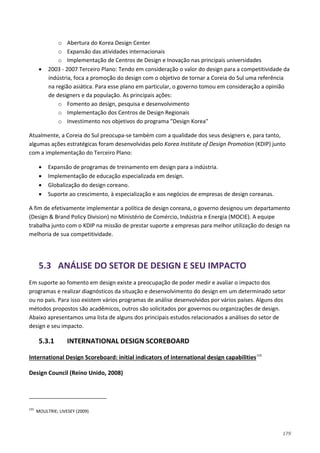179
o Abertura do Korea Design Center
o Expansão das atividades internacionais
o Implementação de Centros de Design e Inovação nas principais universidades
• 2003 - 2007 Terceiro Plano: Tendo em consideração o valor do design para a competitividade da
indústria, foca a promoção do design com o objetivo de tornar a Coreia do Sul uma referência
na região asiática. Para esse plano em particular, o governo tomou em consideração a opinião
de designers e da população. As principais ações:
o Fomento ao design, pesquisa e desenvolvimento
o Implementação dos Centros de Design Regionais
o Investimento nos objetivos do programa "Design Korea"
Atualmente, a Coreia do Sul preocupa-se também com a qualidade dos seus designers e, para tanto,
algumas ações estratégicas foram desenvolvidas pelo Korea Institute of Design Promotion (KDIP) junto
com a implementação do Terceiro Plano:
• Expansão de programas de treinamento em design para a indústria.
• Implementação de educação especializada em design.
• Globalização do design coreano.
• Suporte ao crescimento, à especialização e aos negócios de empresas de design coreanas.
A fim de efetivamente implementar a política de design coreana, o governo designou um departamento
(Design & Brand Policy Division) no Ministério de Comércio, Indústria e Energia (MOCIE). A equipe
trabalha junto com o KDIP na missão de prestar suporte a empresas para melhor utilização do design na
melhoria de sua competitividade.
5.3 ANÁLISE DO SETOR DE DESIGN E SEU IMPACTO
Em suporte ao fomento em design existe a preocupação de poder medir e avaliar o impacto dos
programas e realizar diagnósticos da situação e desenvolvimento do design em um determinado setor
ou no país. Para isso existem vários programas de análise desenvolvidos por vários países. Alguns dos
métodos propostos são acadêmicos, outros são solicitados por governos ou organizações de design.
Abaixo apresentamos uma lista de alguns dos principais estudos relacionados a análises do setor de
design e seu impacto.
5.3.1 INTERNATIONAL DESIGN SCOREBOARD
International Design Scoreboard: initial indicators of international design capabilities155
Design Council (Reino Unido, 2008)
155
MOULTRIE; LIVESEY (2009)
 