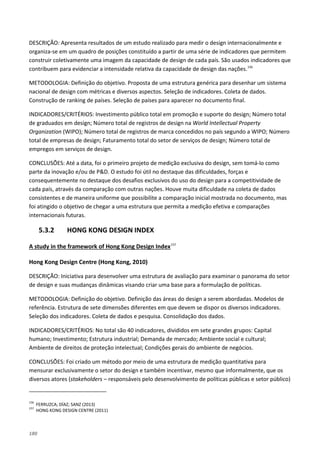 180
DESCRIÇÃO: Apresenta resultados de um estudo realizado para medir o design internacionalmente e
organiza-se em um quadro de posições constituído a partir de uma série de indicadores que permitem
construir coletivamente uma imagem da capacidade de design de cada país. São usados indicadores que
contribuem para evidenciar a intensidade relativa da capacidade de design das nações.156
METODOLOGIA: Definição do objetivo. Proposta de uma estrutura genérica para desenhar um sistema
nacional de design com métricas e diversos aspectos. Seleção de indicadores. Coleta de dados.
Construção de ranking de países. Seleção de países para aparecer no documento final.
INDICADORES/CRITÉRIOS: Investimento público total em promoção e suporte do design; Número total
de graduados em design; Número total de registros de design na World Intellectual Property
Organization (WIPO); Número total de registros de marca concedidos no país segundo a WIPO; Número
total de empresas de design; Faturamento total do setor de serviços de design; Número total de
empregos em serviços de design.
CONCLUSÕES: Até a data, foi o primeiro projeto de medição exclusiva do design, sem tomá-lo como
parte da inovação e/ou de P&D. O estudo foi útil no destaque das dificuldades, forças e
consequentemente no destaque dos desafios exclusivos do uso do design para a competitividade de
cada país, através da comparação com outras nações. Houve muita dificuldade na coleta de dados
consistentes e de maneira uniforme que possibilite a comparação inicial mostrada no documento, mas
foi atingido o objetivo de chegar a uma estrutura que permita a medição efetiva e comparações
internacionais futuras.
5.3.2 HONG KONG DESIGN INDEX
A study in the framework of Hong Kong Design Index157
Hong Kong Design Centre (Hong Kong, 2010)
DESCRIÇÃO: Iniciativa para desenvolver uma estrutura de avaliação para examinar o panorama do setor
de design e suas mudanças dinâmicas visando criar uma base para a formulação de políticas.
METODOLOGIA: Definição do objetivo. Definição das áreas do design a serem abordadas. Modelos de
referência. Estrutura de sete dimensões diferentes em que devem se dispor os diversos indicadores.
Seleção dos indicadores. Coleta de dados e pesquisa. Consolidação dos dados.
INDICADORES/CRITÉRIOS: No total são 40 indicadores, divididos em sete grandes grupos: Capital
humano; Investimento; Estrutura industrial; Demanda de mercado; Ambiente social e cultural;
Ambiente de direitos de proteção intelectual; Condições gerais do ambiente de negócios.
CONCLUSÕES: Foi criado um método por meio de uma estrutura de medição quantitativa para
mensurar exclusivamente o setor do design e também incentivar, mesmo que informalmente, que os
diversos atores (stakeholders – responsáveis pelo desenvolvimento de políticas públicas e setor público)
156
FERRUZCA; DÍAZ; SANZ (2013)
157
HONG KONG DESIGN CENTRE (2011)
 