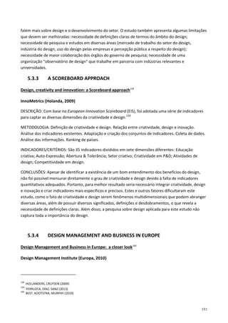 181
falem mais sobre design e o desenvolvimento do setor. O estudo também apresenta algumas limitações
que devem ser melhoradas: necessidade de definições claras de termos do âmbito do design;
necessidade de pesquisa e estudos em diversas áreas (mercado de trabalho do setor do design,
indústria do design, uso do design pelas empresas e percepção pública a respeito do design);
necessidade de maior colaboração dos órgãos do governo de pesquisa; necessidade de uma
organização "observatório de design" que trabalhe em parceria com indústrias relevantes e
universidades.
5.3.3 A SCOREBOARD APPROACH
Design, creativity and innovation: a Scoreboard approach158
InnoMetrics (Holanda, 2009)
DESCRIÇÃO: Com base no European Innovation Scoreboard (EIS), foi adotada uma série de indicadores
para captar as diversas dimensões da criatividade e design.
159
METODOLOGIA: Definição de criatividade e design. Relação entre criatividade, design e inovação.
Análise dos indicadores existentes. Adaptação e criação dos conjuntos de indicadores. Coleta de dados.
Análise das informações. Ranking de países.
INDICADORES/CRITÉRIOS: São 35 indicadores divididos em sete dimensões diferentes: Educação
criativa; Auto-Expressão; Abertura & Tolerância; Setor criativo; Criatividade em P&D; Atividades de
design; Competitividade em design.
CONCLUSÕES: Apesar de identificar a existência de um bom entendimento dos benefícios do design,
não foi possível mensurar diretamente o grau de criatividade e design devido à falta de indicadores
quantitativos adequados. Portanto, para melhor resultado seria necessário integrar criatividade, design
e inovação e criar indicadores mais específicos e precisos. Estes e outros fatores dificultaram este
estudo, como o fato de criatividade e design serem fenômenos multidimensionais que podem abranger
diversas áreas, além de possuir diversos significados, definições e desdobramentos, o que revela a
necessidade de definições claras. Além disso, a pesquisa sobre design aplicada para este estudo não
captura toda a importância do design.
5.3.4 DESIGN MANAGEMENT AND BUSINESS IN EUROPE
Design Management and Business in Europe: a closer look160
Design Management Institute (Europa, 2010)
158
HOLLANDERS; CRUYSEN (2009)
159
FERRUZCA; DÍAZ; SANZ (2013)
160
BEST; KOOTSTRA; MURPHY (2010)
 