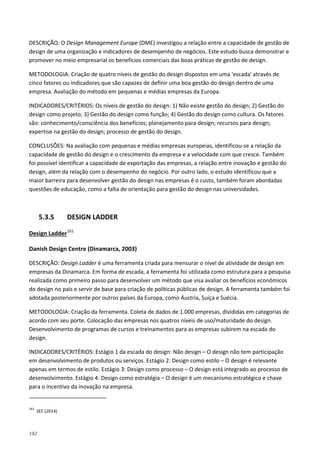 182
DESCRIÇÃO: O Design Management Europe (DME) investigou a relação entre a capacidade de gestão de
design de uma organização e indicadores de desempenho de negócios. Este estudo busca demonstrar e
promover no meio empresarial os benefícios comerciais das boas práticas de gestão de design.
METODOLOGIA: Criação de quatro níveis de gestão do design dispostos em uma 'escada' através de
cinco fatores ou indicadores que são capazes de definir uma boa gestão do design dentro de uma
empresa. Avaliação do método em pequenas e médias empresas da Europa.
INDICADORES/CRITÉRIOS: Os níveis de gestão do design: 1) Não existe gestão do design; 2) Gestão do
design como projeto; 3) Gestão do design como função; 4) Gestão do design como cultura. Os fatores
são: conhecimento/consciência dos benefícios; planejamento para design; recursos para design;
expertise na gestão do design; processo de gestão do design.
CONCLUSÕES: Na avaliação com pequenas e médias empresas europeias, identificou-se a relação da
capacidade de gestão do design e o crescimento da empresa e a velocidade com que cresce. Também
foi possível identificar a capacidade de exportação das empresas, a relação entre inovação e gestão do
design, além da relação com o desempenho do negócio. Por outro lado, o estudo identificou que a
maior barreira para desenvolver gestão do design nas empresas é o custo, também foram abordadas
questões de educação, como a falta de orientação para gestão do design nas universidades.
5.3.5 DESIGN LADDER
Design Ladder161
Danish Design Centre (Dinamarca, 2003)
DESCRIÇÃO: Design Ladder é uma ferramenta criada para mensurar o nível de atividade de design em
empresas da Dinamarca. Em forma de escada, a ferramenta foi utilizada como estrutura para a pesquisa
realizada como primeiro passo para desenvolver um método que visa avaliar os benefícios econômicos
do design no país e servir de base para criação de políticas públicas de design. A ferramenta também foi
adotada posteriormente por outros países da Europa, como Áustria, Suíça e Suécia.
METODOLOGIA: Criação da ferramenta. Coleta de dados de 1.000 empresas, divididas em categorias de
acordo com seu porte. Colocação das empresas nos quatros níveis de uso/maturidade do design.
Desenvolvimento de programas de cursos e treinamentos para as empresas subirem na escada do
design.
INDICADORES/CRITÉRIOS: Estágio 1 da escada do design: Não design – O design não tem participação
em desenvolvimento de produtos ou serviços. Estágio 2: Design como estilo – O design é relevante
apenas em termos de estilo. Estágio 3: Design como processo – O design está integrado ao processo de
desenvolvimento. Estágio 4: Design como estratégia – O design é um mecanismo estratégico e chave
para o incentivo da inovação na empresa.
161
SEE (2014)
 