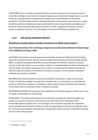 183
CONCLUSÕES: Com o resultado, foi possível descobrir quanto as empresas dinamarquesas estavam
investindo em design e quão maior foi o ingresso daquelas que investiram em design contra as que não
investiram, o que permitiu o entendimento da relação entre o uso do design e o crescimento
econômico. O material deste estudo foi utilizado pelo governo dinamarquês como base para a criação
de políticas públicas de design para o país, que fez parte de cinco novas iniciativas estratégicas para
promover o desenvolvimento da economia nacional. Em 2007, a pesquisa foi repetida e mostrou
quanto as empresas evoluíram no uso do design e crescimento econômico em quatro anos.
5.3.6 THE MUSA RESEARCH PROJECT
Modelling the strategic impacts of design in businesses: the MUSA research project162
Aalto University School of Art and Design, Designium Innovation Centre &Western Finland Design
Centre (MUOVA) (Finlândia, 2005)
DESCRIÇÃO: Este projeto é parte do programa de tecnologia, lançado em 2002 pela Finnish Funding
Agency for Innovation (Tekes), além de uma das medidas-chave da política nacional de design (Design
2005!). O objetivo do programa de política nacional de design na Finlândia é capacitar o país para
alcançar o status de pioneiro no uso do design e melhorar a competitividade da indústria finlandesa por
meio do design. Esse projeto de pesquisa teve seu foco no levantamento do impacto do design nos
diferentes tipos de empresa e nos benefícios econômicos que gerou. Foram utilizados indicadores
confiáveis para mostrar o resultado.
METODOLOGIA: Estudo de casos de sucesso para identificar indicadores e criação da ferramenta
analítica "modelo de avaliação" para identificar conexões entre o uso do design e os resultados das
empresas. Entrevistas a empresas. Compilação de dados. Coleta de casos de produtos das empresas
entrevistadas anteriormente para validar o modelo de avaliação.
INDICADORES/CRITÉRIOS: Os indicadores foram divididos em três grandes grupos: 1) Drivers para o uso
do design; 2) Viabilizadores e 3) Resultados.
CONCLUSÕES: O resultado deste projeto foi um modelo para avaliação do impacto estratégico do
design nas empresas. Entretanto, ainda necessita de testes. Mesmo com dificuldade, foram
encontradas algumas relações entre o uso do design e seus resultados separados dos impactos de
outras atividades que influenciam também no êxito das organizações. A principal conclusão do estudo
foi: as empresas por completo, principalmente a alta gerência, devem conhecer os benefícios do design
para tirar dele melhor proveito.
162
HIETAMÄKI et al. (2005)
 