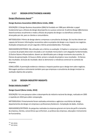 184
5.3.7 DESIGN EFFECTIVENESS AWARD
Design Effectiveness Award163
Design Business Association (DBA) (Reino Unido, 2008)
DESCRIÇÃO: O Design Business Association (DBA) foi fundado em 1986 para defender o papel
fundamental que a eficácia do design desempenha no sucesso comercial. O prêmio Design Effectiveness
Award acontece anualmente e mede a eficácia de projetos de design e os benefícios comerciais
alcançados por ele, para os clientes e consumidores.
METODOLOGIA: Prêmio de design aberto a empresas e consultorias de design. Os inscritos devem ser
capazes de fornecer informações necessárias sobre os projetos de design e seu impacto nos negócios.
Avaliação composta por um júri segundo critérios preeestabelecidos. Premiação.
INDICADORES/CRITÉRIOS: São utilizados seis critérios na avaliação: 1) Explicar e comprovar o resultado:
o sucesso do projeto deve estar vinculado a um resultado mensurável e com alegações fundamentadas.
2) Outros fatores influenciadores: devem ser identificados pois o design raramente atua sozinho. 3)
Clareza da apresentação. 4) Causa e efeito: provar a solução do projeto e seus resultados . 5) Clareza
dos resultados. 6) Escala do resultado: deve-se demonstrar a relevância comercial no contexto da
empresa.
CONCLUSÕES: A premiação evidencia e destaca o impacto positivo que o design tem sobre negócios.
Mensagem positiva e estimulante também para que empresas e consultorias de design invistam na
avaliação objetiva dos projetos.
5.3.8 DESIGN INDUSTRY INSIGHTS
Design Industry Insights164
Design Council (Reino Unido, 2010)
DESCRIÇÃO: Foi uma pesquisa sobre o desempenho da indústria nacional do design, realizada em 2005
e repetida em 2010 para obter comparação.
METODOLOGIA: Primeiramente foram realizadas entrevistas a agências e escritórios de design,
departamentos de design em empresas e profissionais freelancers. Compilação de dados. Análises.
INDICADORES/CRITÉRIOS: As perguntas realizadas às empresas giraram em torno de perfil e tamanho
da empresa, clientes, concorrência que enfrentam, as práticas das empresas, educação e treinamento
de funcionários.
163
SEE (2014)
164
SEE (2014)
 