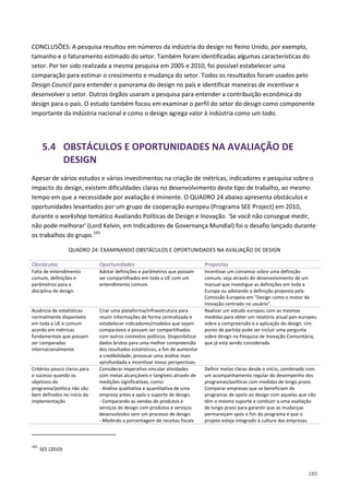 185
CONCLUSÕES: A pesquisa resultou em números da indústria do design no Reino Unido, por exemplo,
tamanho e o faturamento estimado do setor. Também foram identificadas algumas características do
setor. Por ter sido realizada a mesma pesquisa em 2005 e 2010, foi possível estabelecer uma
comparação para estimar o crescimento e mudança do setor. Todos os resultados foram usados pelo
Design Council para entender o panorama do design no país e identificar maneiras de incentivar e
desenvolver o setor. Outros órgãos usaram a pesquisa para entender a contribuição econômica do
design para o país. O estudo também focou em examinar o perfil do setor do design como componente
importante da indústria nacional e como o design agrega valor à indústria como um todo.
5.4 OBSTÁCULOS E OPORTUNIDADES NA AVALIAÇÃO DE
DESIGN
Apesar de vários estudos e vários investimentos na criação de métricas, indicadores e pesquisa sobre o
impacto do design, existem dificuldades claras no desenvolvimento deste tipo de trabalho, ao mesmo
tempo em que a necessidade por avaliação é iminente. O QUADRO 24 abaixo apresenta obstáculos e
oportunidades levantados por um grupo de cooperação europeu (Programa SEE Project) em 2010,
durante o workshop temático Avaliando Políticas de Design e Inovação. 'Se você não consegue medir,
não pode melhorar' (Lord Kelvin, em Indicadores de Governança Mundial) foi o desafio lançado durante
os trabalhos do grupo.165
QUADRO 24: EXAMINANDO OBSTÁCULOS E OPORTUNIDADES NA AVALIAÇÃO DE DESIGN
Obstáculos Oportunidades Propostas
Falta de entendimento
comum, definições e
parâmetros para a
disciplina de design.
Adotar definições e parâmetros que possam
ser compartilhados em toda a UE com um
entendimento comum.
Incentivar um consenso sobre uma definição
comum, seja através do desenvolvimento de um
manual que investigue as definições em toda a
Europa ou adotando a definição proposta pela
Comissão Europeia em "Design como o motor da
inovação centrado no usuário".
Ausência de estatísticas
normalmente disponíveis
em toda a UE e comum
acordo em métricas
fundamentais que possam
ser comparadas
internacionalmente.
Criar uma plataforma/infraestrutura para
reunir informações de forma centralizada e
estabelecer indicadores/modelos que sejam
comparáveis e possam ser compartilhados
com outros contextos políticos. Disponibilizar
dados brutos para uma melhor compreensão
dos resultados estatísticos, a fim de aumentar
a credibilidade, provocar uma análise mais
aprofundada e incentivar novas perspectivas.
Realizar um estudo europeu com as mesmas
medidas para obter um relatório anual pan-europeu
sobre a compreensão e a aplicação do design. Um
ponto de partida pode ser incluir uma pergunta
sobre design na Pesquisa de Inovação Comunitária,
que já está sendo considerada.
Critérios pouco claros para
o sucesso quando os
objetivos do
programa/política não são
bem definidos no início da
implementação.
Considerar imperativo vincular atividades
com metas alcançáveis e tangíveis através de
medições significativas, como:
- Análise qualitativa e quantitativa de uma
empresa antes e após o suporte de design.
- Comparando as vendas de produtos e
serviços de design com produtos e serviços
desenvolvidos sem um processo de design.
- Medindo a porcentagem de receitas fiscais
Definir metas claras desde o início, combinado com
um acompanhamento regular do desempenho dos
programas/políticas com medidas de longo prazo.
Comparar empresas que se beneficiam de
programas de apoio ao design com aquelas que não
têm o mesmo suporte e conduzir a uma avaliação
de longo prazo para garantir que as mudanças
permaneçam após o fim do programa e que o
projeto esteja integrado à cultura das empresas.
165
SEE (2010)
 