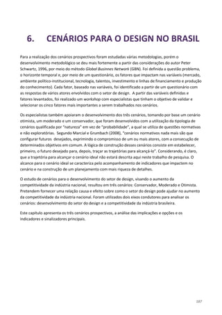 187
6. CENÁRIOS PARA O DESIGN NO BRASIL
Para a realização dos cenários prospectivos foram estudadas várias metodologias, porém o
desenvolvimento metodológico se deu mais fortemente a partir das considerações do autor Peter
Schwartz, 1996, por meio do método Global Businnes Network (GBN). Foi definida a questão problema,
o horizonte temporal e, por meio de um questionário, os fatores que impactam nas variáveis (mercado,
ambiente político-institucional, tecnologia, talentos, investimento e linhas de financiamento e produção
do conhecimento). Cada fator, baseado nas variáveis, foi identificado a partir de um questionário com
as respostas de vários atores envolvidos com o setor de design. A partir das variáveis definidas e
fatores levantados, foi realizado um workshop com especialistas que tinham o objetivo de validar e
selecionar os cinco fatores mais importantes a serem trabalhados nos cenários.
Os especialistas também apoiaram o desenvolvimento dos três cenários, tomando por base um cenário
otimista, um moderado e um conservador, que foram desenvolvidos com a utilização da tipologia de
cenários qualificada por “natureza” em vez de “probabilidade”, a qual se utiliza de questões normativas
e não exploratórias. Segundo Marcial e Grumbach (2008), “cenários normativos nada mais são que
configurar futuros desejados, exprimindo o compromisso de um ou mais atores, com a consecução de
determinados objetivos em comum. A lógica de construção desses cenários consiste em estabelecer,
primeiro, o futuro desejado para, depois, traçar as trajetórias para alcançá-lo”. Considerando, é claro,
que a trajetória para alcançar o cenário ideal não estará descrita aqui neste trabalho de pesquisa. O
alcance para o cenário ideal se caracteriza pelo acompanhamento de indicadores que impactem no
cenário e na construção de um planejamento com mais riqueza de detalhes.
O estudo de cenários para o desenvolvimento do setor de design, visando o aumento da
competitividade da indústria nacional, resultou em três cenários: Conservador, Moderado e Otimista.
Pretendem fornecer uma relação causa e efeito sobre como o setor do design pode ajudar no aumento
da competitividade da indústria nacional. Foram utilizados dois eixos condutores para analisar os
cenários: desenvolvimento do setor do design e a competitividade da indústria brasileira.
Este capítulo apresenta os três cenários prospectivos, a análise das implicações e opções e os
indicadores e sinalizadores principais.
 