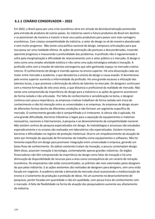 188
6.1.1 CENÁRIO CONSERVADOR – 2022
Em 2022, o Brasil passa por uma crise econômica séria em virtude da desindustrialização promovida
pela entrada de produtos de outros países. As indústrias veem o futuro produtivo do Brasil em declínio
e se posicionam de maneira a investir e levar seus polos produtivos para países com mais vantagens
econômicas. Com a baixa competitividade da indústria, o setor de design se vê de maneira abandonada
e sem muito progresso. Não existe uma política nacional de design, tampouco articulações para que
isso possa ser uma realidade efetiva. As ações de promoção são pontuais e descoordenadas, trazendo
aparente progresso e mascarando a profundidade dos problemas. A profissão não é regulamentada e
sofre pela marginalização e dificuldade de relacionamento com o setor público e o mercado. O design é
visto como uma simples atividade estética e não como uma ação estratégica voltada à inovação. A
profissão sofre com a invasão de talentos estrangeiros que vêm ganhando espaço no mercado criativo
interno. O conhecimento do design é inserido apenas no ensino superior. Há uma dissociação cada vez
maior entre mercado e academia, o que desvaloriza o ensino do design e causa evasão. O desinteresse
pelo ensino superior aumenta a informalidade da profissão. Há uma grande escassez e elitização dos
talentos locais, o que promove a diminuição da oferta de talentos no mercado. Os designers continuam
com a mesma formação de oito anos atrás, o que distancia o profissional da realidade de mercado. Não
existe uma compreensão da importância do design para a indústria e as ações do governo acontecem
de forma isolada e não articulada. Por falta de conhecimento e sensibilização no tema, o designer
continua com pouca importância, as empresas criativas trabalham de forma isolada sem troca de
conhecimento e não há interação entre as universidades e as empresas. As empresas de design atuam
de diferentes formas dentro de diferentes condições e não formam um segmento específico de
mercado. O conhecimento gerado não é compartilhado e é irrelevante. A ciência não é aplicada. Há
uma grande dificuldade, barreiras tributárias e legais para a aquisição de equipamentos e materiais
necessários, nacionais e internacionais, à pesquisa e ao desenvolvimento da competitividade nacional.
Não existem centros de pesquisa especializados em design. As metodologias e processos são estudados
esporadicamente e os ensaios são realizados em laboratórios não especializados. Existem inúmeras
barreiras e dificuldades no registro de proteção intelectual. Ocorre um empobrecimento da atuação do
setor por limitação de aquisição de ferramentas de trabalho como equipamentos e softwares. Não há
fomento específico em design para promover integração entre universidade e empresa, gerando um
baixo fluxo de conhecimento. Os editais existentes tratam da inovação, e poucos contemplam design.
Além disso, associam inovação à tecnologia, contemplando apenas grandes indústrias. Os órgãos
financiadores não têm compreensão da importância do design como fator de inovação e há uma
diminuição de disponibilidade de recursos para a área como consequência de um cenário de retração
econômica. Os empresários não estão conscientizados, os prêmios são mais valorizados pelos designers
do que pelas indústrias. E as ações existentes são realizadas de designers para designers, sem uma visão
focada em negócios. A academia atende a demanda do mercado atual ocasionando a mediocrização do
ensino e o isolamento da produção e proteção de ideias. Há um aumento no desenvolvimento de
pesquisas, porém focadas em quantidade e não em qualidade, com pouca troca de conhecimento com
o mercado. A falta de flexibilidade na forma de atuação dos pesquisadores aumenta seu afastamento
da indústria.
 