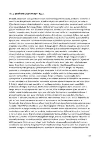 189
6.1.2 CENÁRIO MODERADO – 2022
Em 2022, o Brasil vem conseguindo alavancar, porém com alguma dificuldade, a indústria brasileira e a
melhoria em seus processos produtivos. A invasão de produtos vindos de outros países, inclusive da
China, faz com que os industriais brasileiros tomem isso como um estímulo e passem a investir mais nos
processos produtivos. Os meios políticos e institucionais buscam alternativas para que as indústrias
possam trabalhar de forma mais eficiente e competitiva. Percebe-se uma necessidade muito grande de
mudança e um sentimento de que é preciso trabalhar com mais eficiência a competitividade interna e
externa, e agregar mais valor aos produtos brasileiros. Entende-se a necessidade de fazer mais uso de
profissionais com capacidade criativa e o profissional de design é um desses talentos que muito têm a
agregar para a melhoria do cenário de desindustrialização, devido à capacidade de diferenciação de
produtos e serviços no mercado. Existe um movimento de articulação das instituições existentes para a
criação de uma política nacional para o setor de design, porém a falta de uma agência governamental
gestora e com articulação política e institucional faz com que as ações continuem pontuais e dispersas.
Como consequência, os esforços são grandes, porém com baixo resultado. Um dos fatos a ser
comemorado é que o design foi incorporado na política pública de inovação, promovendo maior
interação e competitividade para as indústrias e também no setor do design. A regulamentação da
profissão é uma realidade e faz com que o setor atue de maneira mais formal e organizada. Apesar de
haver um ambiente propício para a produção, o fator tributação ainda é algo a ser trabalhado, pois
apesar de existirem movimentos legais nesse sentido, ainda não há políticas públicas claras que
moderem os impostos para que haja maior competitividade no setor de design e nas empresas
produtivas. A promoção no setor de design é pulverizada. O Brasil não tem um prêmio de excelência
que promova e caracterize a criatividade e produção brasileira, existindo ainda uma quantidade
excessiva e crescente de prêmios e concursos de design, sem foco ou especialização. Como
consequência, as premiações diluem a valorização dos talentos e deixam de representar um diferencial
no mercado. O excesso de premiações faz com que nenhuma seja de destaque e com real importância.
O design é tratado como algo secundário em revistas setoriais sem destaque para a capacidade
produtiva e estratégica da profissão. Existe uma crescente articulação dos atores envolvidos com o
design, em prol de uma agenda única e da sua valorização. Os atores promovem ações, porém são
isoladas e desarticuladas. Apesar de haver uma valorização dos talentos, o mercado entende que é
preciso maior sinergia para que a valorização profissional realmente aconteça. Somente alguns
escritórios se destacam, mas não são referências internacionais e ainda há uma evasão de talentos do
país. Há mais fomento e acesso a ferramentas, equipamentos e softwares para estabelecer a
formalização do profissional. Começa a haver maior transferência de conhecimento da academia para o
mercado e há um fortalecimento dos canais de divulgação e valorização dos talentos acadêmicos. Os
conhecimentos de design inseridos no ensino médio permitem melhor direcionamento profissional. As
instituições passam a focar mais em gestão do design em detrimento da formação técnica. Entretanto,
o mercado ainda precisa de profissionais com capacidade técnica, aliada a visão sistêmica, estratégica e
de mercado. Apesar de existirem muitas ações em design, elas são pulverizadas e pouco articuladas na
promoção do design no cenário nacional e na sensibilização de gestores formadores de opinião e o
público em geral. Porém, começa a haver maior divulgação e interlocução com órgãos de fomento e
investimento para incluir o design nos instrumentos financiadores. Passam a existir mais programas de
incentivo à integração universidade empresa e centros de pesquisas, mas esses não são amplamente
 