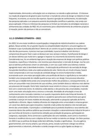 190
implementados, diminuindo a articulação com as empresas e se atendo a ações pontuais. O interesse
na criação de programas do governo para incentivar a inserção da cultura do design na indústria é mais
frequente, no entanto, os recursos são esparsos. Quanto à geração de conhecimento, há valorização
das pesquisas aplicadas e um pequeno aumento de produções científicas e patentes, mas ainda com
pouca aplicação. O foco e o interesse das pesquisas se limitam ao mercado e às estratégias nacionais e
alinhamento das unidades de P&D. Há um movimento para o desenvolvimento de ambientes propícios
à inovação, porém são pontuais e não se concretizam.
6.1.3 CENÁRIO OTIMISTA – 2022
Em 2022, há uma maior tendência na participação e integração da indústria brasileira nas cadeias
globais. Nesse sentido, há um grande impulso na competitividade industrial e uma prerrogativa em
fortalecer o que é produzido pelo Brasil. Dentro de um cenário no qual os negócios de transformação
não são tão promissores, é preciso mais que criatividade, é preciso trabalhar com técnica e
compromisso de querer fazer o país se destacar por seus serviços criativos. O profissional de design é
um desses talentos que muito tem a agregar e impactar no crescimento da economia nacional.
Considerando isso, há um ambiente legal para a atuação das empresas de design com políticas públicas
inovadoras, específicas e tributárias, e de incentivo para desenvolver o mercado de design. Isso faz com
que os talentos profissionais sintam-se valorizados, e com isso o país retém seus talentos criativos
agregando maior valor à identidade brasileira. A valorização do profissional e do mercado de design
traz grandes benefícios a toda uma cadeia produtiva de valor. Dentro de um círculo virtuoso, haverá
maior compreensão e com isso inserção do conteúdo design no ensino fundamental e médio,
acarretando assim uma maior percepção sobre uma profissão de futuro e significância no mercado e
também uma compreensão do cidadão quanto ao que vem a ser design. Esse processo educativo
permite que o cidadão tenha ainda uma compreensão melhor dos produtos e, consequentemente, se
torne um consumidor mais consciente de suas escolhas, como também deixa as indústrias mais abertas
aos processos de inovação. Outro fator importante nesse cenário é a troca e a sinergia que o mercado
terá com o sistema de ensino. As indústrias estão abertas e são parceiras das universidades, trazendo
assim uma maior articulação entre o ensino e o mercado. Atividades de articulação e troca de
conhecimento entre mercado e talentos é um quesito importante dentro das linhas de fomento. O
mercado é produtor do conhecimento tácito e a academia aproveita esse conhecimento para gerar
conteúdo e avançar em novos modelos de educação, valorizando as pesquisas aplicadas de forma
equilibrada e eficiente. Alguns modelos eficientes de integração entre universidade e empresa geram
um canal mais aberto para open innovation, trazendo o lado prático da indústria e do mercado para
dentro das universidades. A promoção e a visibilidade para os produtos brasileiros e seus talentos são
essenciais dentro das políticas públicas que envolvem inovação e o desenvolvimento industrial do país e
por isso linhas de fomento e investimentos voltados para produção de pesquisa, participação em
congressos, exposições, feiras comerciais e publicações são uma realidade, assim como o incentivo e
fomento à residência técnica com o objetivo de formar melhor os talentos em design. Um fator positivo
em 2022 é que as políticas de design estão bem definidas, focadas e significativas. Há uma agência
governamental, com recurso próprio, que articula, pensa, estuda e promove o design nas esferas
governamentais e industriais, alinhando e criando sinergia entre as ações ligadas ao design e a
 