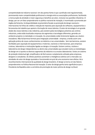 191
competitividade da indústria nacional. Um dos pontos fortes é que a profissão está regulamentada,
promovendo maior competitividade profissional e sinergia entre as associações profissionais, facilitando
a mensuração da atividade e maior segurança e benefício ao setor, inclusive nas questões tributárias. O
design, por ser um fator preponderante na política nacional de inovação, é incentivado e promovido por
órgãos de fomento, há disponibilidade orçamentária focada na promoção do design nacional e
internacional; há linhas de crédito e redução de impostos para aquisição de softwares, equipamentos e
ferramentas de trabalho que apoiem a formação de novos talentos. O setor de tecnologia é um grande
aliado dos novos talentos e das indústrias, pois existem polos tecnológicos próximos aos centros
industriais, onde estão localizadas empresas de segmentos e tecnologias diferentes, gerando um
ambiente propício à criatividade e à inovação. As universidades estão fortemente ligadas aos clusters
inovadores. Não há barreiras formais para integração universidade - empresa, criando assim uma
aplicação prática de novos conhecimentos na indústria e nas universidades. Sem tais barreiras, existem
facilidades para aquisição de equipamentos e materiais, nacionais e internacionais, para empresas
criativas, laboratórios e instituições ligadas ao design e à inovação. Existem centros, núcleos e
laboratórios de design independentes ou dentro das universidades que estudam tanto as metodologias
do design em si quanto os diversos segmentos da indústria e os ensaios laboratoriais. Existe um sistema
de proteção intelectual ágil, simplificado e de fácil acesso e amplamente utilizado pelas empresas,
designers e estudantes. Os efeitos positivos aumentam a inteligência coletiva com o mercado e as
atividades do setor do design ajustadas e funcionando em prol de uma economia mais efetiva. Há o
reconhecimento internacional da qualidade do design brasileiro. O design se torna um dos fatores
preponderantes na Política Nacional de Inovação. O setor de design ganha tanta significância que o
Presidente da República abre a cerimônia de premiação do maior prêmio de design no Brasil.
 