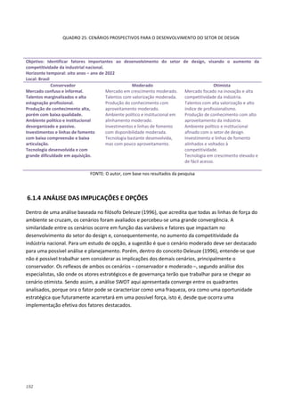 192
QUADRO 25: CENÁRIOS PROSPECTIVOS PARA O DESENVOLVIMENTO DO SETOR DE DESIGN
Objetivo: Identificar fatores importantes ao desenvolvimento do setor de design, visando o aumento da
competitividade da industrial nacional.
Horizonte temporal: oito anos – ano de 2022
Local: Brasil
Conservador Moderado Otimista
Mercado confuso e informal.
Talentos marginalizados e alta
estagnação profissional.
Produção de conhecimento alta,
porém com baixa qualidade.
Ambiente político e institucional
desorganizado e passivo.
Investimentos e linhas de fomento
com baixa compreensão e baixa
articulação.
Tecnologia desenvolvida e com
grande dificuldade em aquisição.
Mercado em crescimento moderado.
Talentos com valorização moderada.
Produção do conhecimento com
aproveitamento moderado.
Ambiente político e institucional em
alinhamento moderado.
Investimentos e linhas de fomento
com disponibilidade moderada.
Tecnologia bastante desenvolvida,
mas com pouco aproveitamento.
Mercado focado na inovação e alta
competitividade da indústria.
Talentos com alta valorização e alto
índice de profissionalismo.
Produção de conhecimento com alto
aproveitamento da indústria.
Ambiente político e institucional
afinado com o setor de design.
Investimento e linhas de fomento
alinhados e voltados à
competitividade.
Tecnologia em crescimento elevado e
de fácil acesso.
FONTE: O autor, com base nos resultados da pesquisa
6.1.4 ANÁLISE DAS IMPLICAÇÕES E OPÇÕES
Dentro de uma análise baseada no filósofo Deleuze (1996), que acredita que todas as linhas de força do
ambiente se cruzam, os cenários foram avaliados e percebeu-se uma grande convergência. A
similaridade entre os cenários ocorre em função das variáveis e fatores que impactam no
desenvolvimento do setor do design e, consequentemente, no aumento da competitividade da
indústria nacional. Para um estudo de opção, a sugestão é que o cenário moderado deve ser destacado
para uma possível análise e planejamento. Porém, dentro do conceito Deleuze (1996), entende-se que
não é possível trabalhar sem considerar as implicações dos demais cenários, principalmente o
conservador. Os reflexos de ambos os cenários – conservador e moderado –, segundo análise dos
especialistas, são onde os atores estratégicos e de governança terão que trabalhar para se chegar ao
cenário otimista. Sendo assim, a análise SWOT aqui apresentada converge entre os quadrantes
analisados, porque ora o fator pode se caracterizar como uma fraqueza, ora como uma oportunidade
estratégica que futuramente acarretará em uma possível força, isto é, desde que ocorra uma
implementação efetiva dos fatores destacados.
 