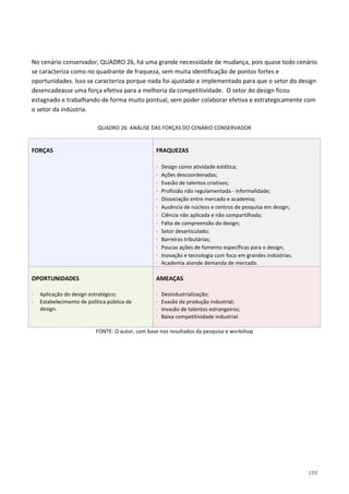 193
No cenário conservador, QUADRO 26, há uma grande necessidade de mudança, pois quase todo cenário
se caracteriza como no quadrante de fraqueza, sem muita identificação de pontos fortes e
oportunidades. Isso se caracteriza porque nada foi ajustado e implementado para que o setor do design
desencadeasse uma força efetiva para a melhoria da competitividade. O setor do design ficou
estagnado e trabalhando de forma muito pontual, sem poder colaborar efetiva e estrategicamente com
o setor da indústria.
QUADRO 26: ANÁLISE DAS FORÇAS DO CENÁRIO CONSERVADOR
FORÇAS FRAQUEZAS
⋅ Design como atividade estética;
⋅ Ações descoordenadas;
⋅ Evasão de talentos criativos;
⋅ Profissão não regulamentada - informalidade;
⋅ Dissociação entre mercado e academia;
⋅ Ausência de núcleos e centros de pesquisa em design;
⋅ Ciência não aplicada e não compartilhada;
⋅ Falta de compreensão do design;
⋅ Setor desarticulado;
⋅ Barreiras tributárias;
⋅ Poucas ações de fomento específicas para o design;
⋅ Inovação e tecnologia com foco em grandes indústrias;
⋅ Academia atende demanda de mercado.
OPORTUNIDADES
⋅ Aplicação do design estratégico;
⋅ Estabelecimento de política pública de
design.
AMEAÇAS
⋅ Desindustrialização;
⋅ Evasão da produção industrial;
⋅ Invasão de talentos estrangeiros;
⋅ Baixa competitividade industrial.
FONTE: O autor, com base nos resultados da pesquisa e workshop
 