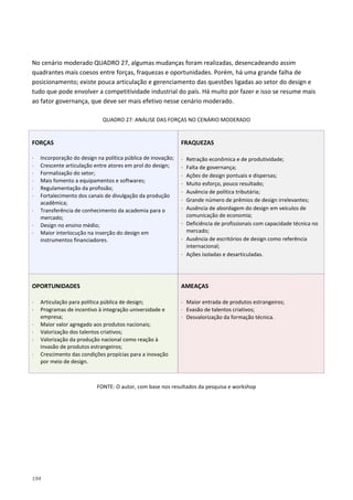 194
No cenário moderado QUADRO 27, algumas mudanças foram realizadas, desencadeando assim
quadrantes mais coesos entre forças, fraquezas e oportunidades. Porém, há uma grande falha de
posicionamento; existe pouca articulação e gerenciamento das questões ligadas ao setor do design e
tudo que pode envolver a competitividade industrial do país. Há muito por fazer e isso se resume mais
ao fator governança, que deve ser mais efetivo nesse cenário moderado.
QUADRO 27: ANÁLISE DAS FORÇAS NO CENÁRIO MODERADO
FORÇAS
⋅ Incorporação do design na política pública de inovação;
⋅ Crescente articulação entre atores em prol do design;
⋅ Formalização do setor;
⋅ Mais fomento a equipamentos e softwares;
⋅ Regulamentação da profissão;
⋅ Fortalecimento dos canais de divulgação da produção
acadêmica;
⋅ Transferência de conhecimento da academia para o
mercado;
⋅ Design no ensino médio;
⋅ Maior interlocução na inserção do design em
instrumentos financiadores.
FRAQUEZAS
⋅ Retração econômica e de produtividade;
⋅ Falta de governança;
⋅ Ações de design pontuais e dispersas;
⋅ Muito esforço, pouco resultado;
⋅ Ausência de política tributária;
⋅ Grande número de prêmios de design irrelevantes;
⋅ Ausência de abordagem do design em veículos de
comunicação de economia;
⋅ Deficiência de profissionais com capacidade técnica no
mercado;
⋅ Ausência de escritórios de design como referência
internacional;
⋅ Ações isoladas e desarticuladas.
OPORTUNIDADES
⋅ Articulação para política pública de design;
⋅ Programas de incentivo à integração universidade e
empresa;
⋅ Maior valor agregado aos produtos nacionais;
⋅ Valorização dos talentos criativos;
⋅ Valorização da produção nacional como reação à
invasão de produtos estrangeiros;
⋅ Crescimento das condições propícias para a inovação
por meio de design.
AMEAÇAS
⋅ Maior entrada de produtos estrangeiros;
⋅ Evasão de talentos criativos;
⋅ Desvalorização da formação técnica.
FONTE: O autor, com base nos resultados da pesquisa e workshop
 