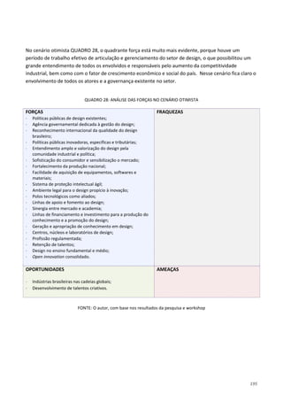 195
No cenário otimista QUADRO 28, o quadrante força está muito mais evidente, porque houve um
período de trabalho efetivo de articulação e gerenciamento do setor de design, o que possibilitou um
grande entendimento de todos os envolvidos e responsáveis pelo aumento da competitividade
industrial, bem como com o fator de crescimento econômico e social do país. Nesse cenário fica claro o
envolvimento de todos os atores e a governança existente no setor.
QUADRO 28: ANÁLISE DAS FORÇAS NO CENÁRIO OTIMISTA
FORÇAS
⋅ Políticas públicas de design existentes;
⋅ Agência governamental dedicada à gestão do design;
⋅ Reconhecimento internacional da qualidade do design
brasileiro;
⋅ Políticas públicas inovadoras, específicas e tributárias;
⋅ Entendimento amplo e valorização do design pela
comunidade industrial e política;
⋅ Sofisticação do consumidor e sensibilização o mercado;
⋅ Fortalecimento da produção nacional;
⋅ Facilidade de aquisição de equipamentos, softwares e
materiais;
⋅ Sistema de proteção intelectual ágil;
⋅ Ambiente legal para o design propício à inovação;
⋅ Polos tecnológicos como aliados;
⋅ Linhas de apoio e fomento ao design;
⋅ Sinergia entre mercado e academia;
⋅ Linhas de financiamento e investimento para a produção do
conhecimento e a promoção do design;
⋅ Geração e apropriação de conhecimento em design;
⋅ Centros, núcleos e laboratórios de design;
⋅ Profissão regulamentada;
⋅ Retenção de talentos;
⋅ Design no ensino fundamental e médio;
⋅ Open innovation consolidado.
FRAQUEZAS
OPORTUNIDADES
⋅ Indústrias brasileiras nas cadeias globais;
⋅ Desenvolvimento de talentos criativos.
AMEAÇAS
FONTE: O autor, com base nos resultados da pesquisa e workshop
 