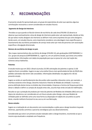 198
7. RECOMENDAÇÕES
O presente estudo foi apresentado para um grupo de especialistas do setor que apontou algumas
contribuições necessárias a serem consideradas em estudos futuros:
Segmento de Design de Interiores
Percebeu-se que quando se fala do número de escritórios de cada área (FIGURA 12) deveria se
observar que eventualmente a área de design de interiores pode estar sub-representada, devido ao fato
de que talvez muitos designers de interiores se definem mais como arquitetos do que como designers.
Sendo assim, em estudos futuros, seria importante considerar uma abordagem mais específica para o
levantamento dos escritórios prestadores de serviço neste setor por meio de parcerias com associações
específicas e divulgação direcionada.
Número de escritórios de design no país
Nos mapas representativos dos escritórios de design (FIGURA 12), pós-graduações (CARTOGRAMA 1 e
2) e grupos de pesquisa (CARTOGRAMA 3), sugere-se, em um próximo estudo, que exista uma análise
cruzada destas informações com dados da população para que se possa ter uma real noção dos
números versus habitantes.
Patentes
O estudo mostra que em 2012 o Brasil acumulou 33.395 solicitações de patentes e apenas 3.130
registros foram concedidos. Sugere-se aqui uma análise futura mais aprofundada do fato de 90,6% dos
pedidos solicitados não terem sido concedidos. Informações detalhadas nas páginas 81 e 82 do
presente estudo.
Sugere-se ainda um aprofundamento das discussões sobre questões relevantes como, por exemplo, a
interface existente entre Design, Desenho Industrial e Patente de Modelo de Utilidade. A correta e
precisa definição destes temas no âmbito das Universidades, Empresas e Centros de Pesquisa permitirá
elevar o debate e definir os campos de atuação entes eles, assunto hoje ainda cercado de indefinições.
Ressalta-se que a proteção de produtos por meio de patentes de Modelos de Utilidades (MU) seria um
tópico de relevância a ser considerado em um futuro estudo sobre Design, visto que Modelo de
Utilidade pode ser definido como uma nova forma ou disposição em objeto de uso prático ou parte
deste, visando melhoria funcional no seu uso ou em sua fabricação.
Novos estudos
Sugere-se a realização de um documento com recomendações e ações para o design brasileiro traçando
diretrizes, apontando caminhos e parcerias estratégicas para seu desenvolvimento.
Considerando que este é um primeiro estudo realizado sobre o design brasileiro, recomenda-se que o
mesmo seja atualizado e ampliado com frequência.
 