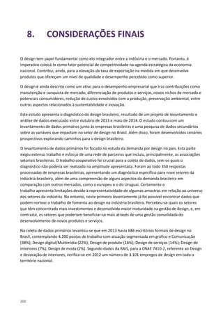 200
8. CONSIDERAÇÕES FINAIS
O design tem papel fundamental como elo integrador entre a indústria e o mercado. Portanto, é
imperativo colocá-lo como fator potencial de competitividade na agenda estratégica da economia
nacional. Contribui, ainda, para a elevação da taxa de exportação na medida em que desenvolve
produtos que ofereçam um nível de qualidade e desempenho percebido como superior.
O design é ainda descrito como um ativo para o desempenho empresarial que traz contribuições como
manutenção e conquista de mercado, diferenciação de produtos e serviços, novos nichos de mercado e
potenciais consumidores, redução de custos envolvidos com a produção, preservação ambiental, entre
outros aspectos relacionados à sustentabilidade e inovação.
Este estudo apresenta o diagnóstico do design brasileiro, resultado de um projeto de levantamento e
análise de dados executado entre outubro de 2013 e maio de 2014. O estudo contou com um
levantamento de dados primários junto às empresas brasileiras e uma pesquisa de dados secundários
sobre as variáveis que impactam no setor de design no Brasil. Além disso, foram desenvolvidos cenários
prospectivos explorando caminhos para o design brasileiro.
O levantamento de dados primários foi focado no estudo da demanda por design no país. Esta parte
exigiu extenso trabalho e esforço de uma rede de parceiros que incluiu, principalmente, as associações
setoriais brasileiras. O trabalho cooperativo foi crucial para a coleta de dados, sem os quais o
diagnóstico não poderia ser realizado na amplitude apresentada. Foram ao todo 350 respostas
processadas de empresas brasileiras, apresentando um diagnóstico específico para nove setores da
indústria brasileira, além de uma compreensão de alguns aspectos da demanda brasileira em
comparação com outros mercados, como o europeu e o do Uruguai. Certamente o
trabalho apresenta limitações devido à representatividade de algumas amostras em relação ao universo
dos setores da indústria. No entanto, neste primeiro levantamento já foi possível encontrar dados que
podem nortear o trabalho de fomento ao design na indústria brasileira. Percebeu-se quais os setores
que têm concentrado mais investimentos e desenvolvido maior maturidade na gestão de design, e, em
contraste, os setores que poderiam beneficiar-se mais através de uma gestão consolidada do
desenvolvimento de novos produtos e serviços.
Na coleta de dados primários levantou-se que em 2013 havia 686 escritórios formais de design no
Brasil, contemplando 4.200 postos de trabalho com atuação segmentada em gráfico e Comunicação
(38%); Design digital/Multimídia (22%); Design de produto (16%); Design de serviços (14%); Design de
interiores (7%); Design de moda (2%). Segundo dados da RAIS, para a CNAE 7410-2, referente ao Design
e decoração de interiores, verifica-se em 2012 um número de 3.101 empregos de design em todo o
território nacional.
 