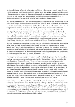 201
As circunstâncias que refletem os baixos registros oficiais de trabalhadores na área de design devem-se
a: profissionais que atuam na informalidade ou não são registrados; a CNAE 7410-2, referente ao Design
e decoração de interiores, que não abarca a totalidade de designers atuantes nos diferentes segmentos
nacionais de mercado e ao fato de a maioria dos designers brasileiros serem registrados com a
nomenclatura de outras ocupações da Classificação Brasileira de Ocupações (CBO).
Este estudo também analisou o mercado de design no Brasil sob o ponto de vista da tecnologia. Nota-se
que é necessário que os atores envolvidos nas atividades de design atuem no constante mapeamento e
no monitoramento de tecnologias-chave para a área. Frequentemente novas tecnologias para a área de
design são disponibilizadas no mercado. No entanto, muitas dessas ferramentas são importadas e
onerosas e, portanto, utilizadas somente por uma pequena parcela de designers brasileiros. Das
tecnologias disponíveis, destacam-se algumas agrupadas em quatro macro tendências: Fabricação
Concorrente, que otimiza a área de design e torna as organizações mais competitivas; Tecnologias da
Informação e Comunicação, que interferem e mediam os processos informacionais e comunicativos;
Inovações nos Processos Produtivos, que potencializam a produtividade das empresas e Novos
Materiais, que desempenham papel importante no desenvolvimento de soluções inovadoras.
Destaque ainda para os registros de Propriedade Industrial, fundamentais para assegurar às empresas a
proteção necessária ao desenvolvimento de inovações. No contexto brasileiro relativo ao tema, é
possível destacar que: o país ficou na 28ª colocação entre as nações que mais solicitaram patentes de
produtos no ano de 2012; São Paulo foi o estado com maior número de depósitos de patentes no Brasil
no mesmo ano, totalizando 3.287; Engenharia Mecânica e Química foram os setores com maior número
de patentes concedidas no Brasil, no período entre 2010 e 2012.
Com relação aos talentos em design, percebe-se que a formação do designer em nível de graduação no
Brasil é predominantemente generalista, uma vez que 50% das matrículas e 46% das conclusões são
oriundas do curso de design. Somente 24% dos inscritos nos processos seletivos ingressam nas
graduações em design, sendo a taxa efetiva de ocupação das vagas de 60%. Considera-se que esse
reduzido aproveitamento de candidatos na área merece investigação aprofundada em futuros estudos.
Por sua vez, há evolução exponencial no número de egressos na área de design no período 2010-2012,
com equivalência percentual próxima em graduações públicas (53%) e privadas (46%). Em geral, o
número de egressos cresceu em um ritmo equivalente a 47% no período. Quanto às pós-graduações em
design, verificou-se que, em 2013, 75% dos cursos lato sensu estavam concentrados nas regiões Sul e
Sudeste. Por sua vez, apenas dez estados brasileiros possuem pós-graduações stricto sensu na área de
design no ano de 2013, sendo 78% dos cursos concentrados nas regiões Sul e Sudeste.
Conclui-se que há uma oferta significativa e pulverizada de cursos de design nas diversas regiões
brasileiras, democratizando o acesso dos interessados na habilitação. Percebe-se também um aumento
no interesse dos ingressos pelo curso de design e também um número significativo de graduados em
2012, 13.616 egressos. Entretanto, não foi possível aferir o nível de qualidade do ensino e ainda se o
mesmo está plenamente adequado às necessidades apresentadas pelo mercado caracterizando o perfil
do profissional de design, mas acredita-se que, assim como em outras áreas, existem os profissionais
que se destacam por sua qualificação e premiações na área.
 
