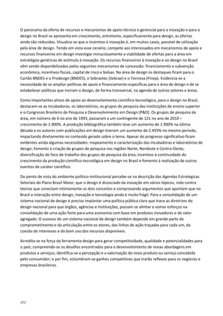 202
O panorama da oferta de recursos e mecanismos de apoio técnico e gerencial para a inovação e para o
design no Brasil se apresenta em crescimento, entretanto, especificamente para design, as ofertas
ainda são reduzidas. Visualiza-se que o incentivo à inovação é, em muitos casos, passível de utilização
pela área de design. Tendo em vista esse cenário, compete aos interessados em mecanismos de apoio e
recursos financeiros em design investigar minuciosamente a viabilidade de ofertas para a área em
estratégias genéricas de estímulo à inovação. Os recursos financeiros à inovação e ao design no Brasil
vêm sendo disponibilizados pelos seguintes mecanismos de concessão: financiamento e subvenção
econômica, incentivos fiscais, capital de risco e bolsas. Na área de design os destaques ficam para o
Cartão BNDES e o Prodesign (BNDES), o Sebraetec (Sebrae) e o Tecnova (Finep). Evidencia-se a
necessidade de se ampliar políticas de apoio e financiamento específicas para a área de design e de se
estabelecer políticas que insiram o design, de forma transversal, na agenda de outros setores e áreas.
Como importantes ativos de apoio ao desenvolvimento científico-tecnológico, para o design no Brasil,
destacam-se as incubadoras, os laboratórios, os grupos de pesquisa das instituições de ensino superior
e o Congresso Brasileiro de Pesquisa e Desenvolvimento em Design (P&D). Os grupos de pesquisa da
área, em número de 6 no ano de 1993, passaram a um contingente de 121 no ano de 2010 –
crescimento de 1.900%. A produção bibliográfica também teve um aumento de 1.900% na última
década e os autores com publicações em design tiveram um aumento de 2.459% no mesmo período,
impactando diretamente no conteúdo gerado sobre o tema. Apesar do progresso significativo ficam
evidentes ainda algumas necessidades: mapeamento e caracterização das incubadoras e laboratórios de
design; fomento à criação de grupos de pesquisa nas regiões Norte, Nordeste e Centro-Oeste;
diversificação do foco de trabalho dos grupos de pesquisa da área; incentivo à continuidade do
crescimento da produção científico-tecnológica em design no Brasil e fomento à realização de outros
eventos de caráter científico.
Do ponto de vista do ambiente político-institucional percebe-se na descrição das Agendas Estratégicas
Setoriais do Plano Brasil Maior, que o design é dissociado da inovação em vários tópicos, indo contra
teorias que conectam intimamente os dois conceitos e comprovando argumentos que apontam que no
Brasil a interação entre design, inovação e tecnologia ainda é muito frágil. Para a consolidação de um
sistema nacional de design é preciso implantar uma política pública clara que trace as diretrizes do
design nacional para que órgãos, agências e instituições, possam se alinhar e somar esforços na
consolidação de uma ação forte para uma economia com base em produtos inovadores e de valor
agregado. O sucesso de um sistema nacional de design também depende em grande parte do
comprometimento e da articulação entre os atores, das linhas de ação traçadas para cada um, da
coesão de interesses e do bom uso dos recursos disponíveis.
Acredita-se na força da ferramenta design para gerar competitividade, qualidade e potencialidades para
o país; compreende-se os desafios encontrados para o desenvolvimento de novas abordagens em
produtos e serviços; identifica-se a percepção e a valorização do novo produto ou serviço concebido
pelo consumidor; e por fim, vislumbram-se ganhos competitivos que trarão reflexos para os negócios e
empresas brasileiras.
 