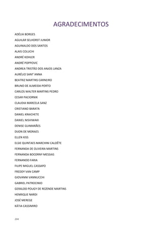 204
AGRADECIMENTOS
ADÉLIA BORGES
AGUILAR SELHORST JUNIOR
AGUINALDO DOS SANTOS
ALAIS COLUCHI
ANDRÉ KOHLER
ANDRÉ POPPOVIC
ANDREA TRISTÃO DOS ANJOS LANZA
AURÉLIO SANT´ANNA
BEATRIZ MARTINS CARNEIRO
BRUNO DE ALMEIDA PORTO
CARLOS WALTER MARTINS PEDRO
CESAR PACIORNIK
CLAUDIA MARCELA SANZ
CRISTIANO BARATA
DANIEL KRAICHETE
DANIEL NISHIWAKI
DENISE GUIMARÃES
DIJON DE MORAES
ELLEN KISS
ELSIE QUINTAES MARCHINI CALOÊTE
FERNANDA DE OLIVEIRA MARTINS
FERNANDA BOCORNY MESSIAS
FERNANDO FARIA
FILIPE MIGUEL CASSAPO
FREDDY VAN CAMP
GIOVANNI VANNUCCHI
GABRIEL PATROCINIO
GERALDO POUGY DE REZENDE MARTINS
HENRIQUE NARDI
JOSÉ MEREGE
KÁTIA CASSIMIRO
 