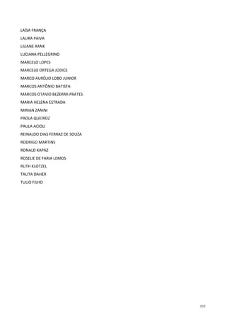 205
LAÍSA FRANÇA
LAURA PAIVA
LILIANE RANK
LUCIANA PELLEGRINO
MARCELO LOPES
MARCELO ORTEGA JÚDICE
MARCO AURÉLIO LOBO JUNIOR
MARCOS ANTÔNIO BATISTA
MARCOS OTAVIO BEZERRA PRATES
MARIA HELENA ESTRADA
MIRIAN ZANINI
PAOLA QUEIROZ
PAULA ACIOLI
REINALDO DIAS FERRAZ DE SOUZA
RODRIGO MARTINS
RONALD KAPAZ
ROSELIE DE FARIA LEMOS
RUTH KLOTZEL
TALITA DAHER
TULIO FILHO
 