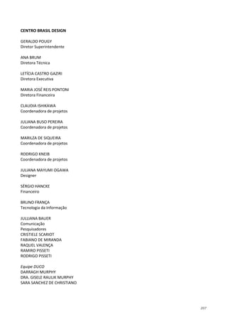 207
CENTRO BRASIL DESIGN
GERALDO POUGY
Diretor Superintendente
ANA BRUM
Diretora Técnica
LETÍCIA CASTRO GAZIRI
Diretora Executiva
MARIA JOSÉ REIS PONTONI
Diretora Financeira
CLAUDIA ISHIKAWA
Coordenadora de projetos
JULIANA BUSO PEREIRA
Coordenadora de projetos
MARILZA DE SIQUEIRA
Coordenadora de projetos
RODRIGO KNEIB
Coordenadora de projetos
JULIANA MAYUMI OGAWA
Designer
SÉRGIO HANCKE
Financeiro
BRUNO FRANÇA
Tecnologia da Informação
JULLIANA BAUER
Comunicação
Pesquisadores
CRISTIELE SCARIOT
FABIANO DE MIRANDA
RAQUEL VALENÇA
RAMIRO PISSETI
RODRIGO PISSETI
Equipe DUCO
DARRAGH MURPHY
DRA. GISELE RAULIK MURPHY
SARA SANCHEZ DE CHRISTIANO
 