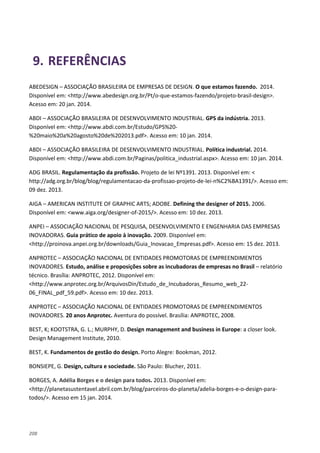 208
9. REFERÊNCIAS
ABEDESIGN – ASSOCIAÇÃO BRASILEIRA DE EMPRESAS DE DESIGN. O que estamos fazendo. 2014.
Disponível em: <http://www.abedesign.org.br/Pt/o-que-estamos-fazendo/projeto-brasil-design>.
Acesso em: 20 jan. 2014.
ABDI – ASSOCIAÇÃO BRASILEIRA DE DESENVOLVIMENTO INDUSTRIAL. GPS da indústria. 2013.
Disponível em: <http://www.abdi.com.br/Estudo/GPS%20-
%20maio%20a%20agosto%20de%202013.pdf>. Acesso em: 10 jan. 2014.
ABDI – ASSOCIAÇÃO BRASILEIRA DE DESENVOLVIMENTO INDUSTRIAL. Política industrial. 2014.
Disponível em: <http://www.abdi.com.br/Paginas/politica_industrial.aspx>. Acesso em: 10 jan. 2014.
ADG BRASIL. Regulamentação da profissão. Projeto de lei Nº1391. 2013. Disponível em: <
http://adg.org.br/blog/blog/regulamentacao-da-profissao-projeto-de-lei-n%C2%BA1391/>. Acesso em:
09 dez. 2013.
AIGA – AMERICAN INSTITUTE OF GRAPHIC ARTS; ADOBE. Defining the designer of 2015. 2006.
Disponível em: <www.aiga.org/designer-of-2015/>. Acesso em: 10 dez. 2013.
ANPEI – ASSOCIAÇÃO NACIONAL DE PESQUISA, DESENVOLVIMENTO E ENGENHARIA DAS EMPRESAS
INOVADORAS. Guia prático de apoio à inovação. 2009. Disponível em:
<http://proinova.anpei.org.br/downloads/Guia_Inovacao_Empresas.pdf>. Acesso em: 15 dez. 2013.
ANPROTEC – ASSOCIAÇÃO NACIONAL DE ENTIDADES PROMOTORAS DE EMPREENDIMENTOS
INOVADORES. Estudo, análise e proposições sobre as incubadoras de empresas no Brasil – relatório
técnico. Brasília: ANPROTEC, 2012. Disponível em:
<http://www.anprotec.org.br/ArquivosDin/Estudo_de_Incubadoras_Resumo_web_22-
06_FINAL_pdf_59.pdf>. Acesso em: 10 dez. 2013.
ANPROTEC – ASSOCIAÇÃO NACIONAL DE ENTIDADES PROMOTORAS DE EMPREENDIMENTOS
INOVADORES. 20 anos Anprotec. Aventura do possível. Brasília: ANPROTEC, 2008.
BEST, K; KOOTSTRA, G. L.; MURPHY, D. Design management and business in Europe: a closer look.
Design Management Institute, 2010.
BEST, K. Fundamentos de gestão do design. Porto Alegre: Bookman, 2012.
BONSIEPE, G. Design, cultura e sociedade. São Paulo: Blucher, 2011.
BORGES, A. Adélia Borges e o design para todos. 2013. Disponível em:
<http://planetasustentavel.abril.com.br/blog/parceiros-do-planeta/adelia-borges-e-o-design-para-
todos/>. Acesso em 15 jan. 2014.
 