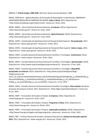 209
BORGES, A. Prêmio design: 1986-1996. São Paulo: Museu da Casa Brasileira, 1996.
BRASIL. APEX-Brasil – Agência Brasileira de Promoção de Exportações e Investimentos; ABEDESIGN –
ASSOCIAÇÃO BRASILEIRA DE EMPRESAS DE DESIGN. Sobre o Brasil. 2014. Disponível em:
<http://www.brasildesign.org.br/sobre-brasil/>. Acesso em: 20 jan. 2014.
BRASIL. BNDES – Banco Nacional do Desenvolvimento. A empresa. 2013a. Disponível em:
<http://www.bndes.gov.br>. Acesso em: 10 jan. 2014.
BRASIL. BNDES – Banco Nacional do Desenvolvimento. Apoio financeiro. 2013b. Disponível em:
<http://www.bndes.gov.br>. Acesso em: 15 jan. 2014.
BRASIL. CAPES - Coordenação de Aperfeiçoamento de Pessoal de Nível Superior. Pós-graduação. 2013.
Disponível em: <www.capes.gov.br/>. Acesso em: 15 dez. 2013.
BRASIL. CAPES – Coordenação de Aperfeiçoamento de Pessoal de Nível Superior. Sobre a Capes. 2014.
Disponível em: <www.capes.gov.br> Acesso em: 26 fev. 2014.
BRASIL: CNPQ - Conselho Nacional de Desenvolvimento Científico e Tecnológico. Institucional. 2013a.
Disponível em: <www.cnpq.br> Acesso em: 26 fev. 2014.
BRASIL. CNPQ – Conselho Nacional de Desenvolvimento Científico e Tecnológico. Apresentação. 2013b.
Disponível em: <http://www.cnpq.br/web/guest/apresentacao13>. Acesso em: 11 fev. 2014.
BRASIL. CNPQ – Conselho Nacional de Desenvolvimento Científico e Tecnológico. Blog RHAE:
pesquisador na empresa. 2013c. Disponível em: <http://www.cnpq.br/web/guest/blog/-
/blogs/numeros-do-
rhae?_33_redirect=http%3A%2F%2Fwww.cnpq.br%2Fweb%2Fguest%2Fblog%3Fp_p_id%3D33%26p_p_
lifecycle%3D0%26p_p_state%3Dnormal%26p_p_mode%3Dview%26p_p_col_id%3Dcolumn-
3%26p_p_col_pos%3D1%26p_p_col_count%3D2>. Acesso em: 11 fev. 2014.
BRASIL. CNPQ – Conselho Nacional de Desenvolvimento Científico Tecnológico. Plano tabular: diretórios
de grupos de pesquisa no Brasil. 2011. Disponível em: <http://dgp.cnpq.br/planotabular/>. Acesso em:
31 jan. 2014.
BRASIL: FINEP – Financiadora de Estudos e Projetos. A empresa. 2014a. Disponível em:
<www.finep.gov.br>. Acesso em: 26 fev. 2014.
BRASIL. FINEP – Financiadora de Estudos e Projetos. Programas e linhas. 2013. Disponível em:
<http://www.finep.gov.br>. Acesso em: 20 dez. 2013.
BRASIL. FINEP – Financiadora de Estudos e Projetos. Subvenção econômica. 2014b. Disponível em:
<http://www.finep.gov.br/pagina.asp?pag=programas_subvencao>. Acesso em: 10 jan. 2014.
BRASIL. INEP – Instituto Nacional de Estudos e Pesquisas Educacionais. Sinopse da educação superior
2012. 2012. Disponível em: <www.inep.gov.br/>. Acesso em: 10 dez. 2013.
 