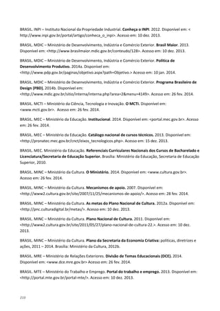 210
BRASIL. INPI – Instituto Nacional da Propriedade Industrial. Conheça o INPI. 2012. Disponível em: <
http://www.inpi.gov.br/portal/artigo/conheca_o_inpi>. Acesso em: 10 dez. 2013.
BRASIL. MDIC – Ministério de Desenvolvimento, Indústria e Comércio Exterior. Brasil Maior. 2013.
Disponível em: <http://www.brasilmaior.mdic.gov.br/conteudo/128>. Acesso em: 10 dez. 2013.
BRASIL. MDIC – Ministério de Desenvolvimento, Indústria e Comércio Exterior. Política de
Desenvolvimento Produtivo. 2014a. Disponível em:
<http://www.pdp.gov.br/paginas/objetivo.aspx?path=Objetivo.> Acesso em: 10 jan. 2014.
BRASIL. MDIC – Ministério de Desenvolvimento, Indústria e Comércio Exterior. Programa Brasileiro de
Design (PBD), 2014b. Disponível em:
<http://www.mdic.gov.br/sitio/interna/interna.php?area=2&menu=4149>. Acesso em: 26 fev. 2014.
BRASIL. MCTI – Ministério da Ciência, Tecnologia e Inovação. O MCTI. Disponível em:
<www.mcti.gov.br>. Acesso em: 26 fev. 2014.
BRASIL. MEC – Ministério da Educação. Institucional. 2014. Disponível em: <portal.mec.gov.br>. Acesso
em: 26 fev. 2014.
BRASIL. MEC – Ministério da Educação. Catálogo nacional de cursos técnicos. 2013. Disponível em:
<http://pronatec.mec.gov.br/cnct/eixos_tecnologicos.php>. Acesso em: 15 dez. 2013.
BRASIL. MEC. Ministério da Educação. Referenciais Curriculares Nacionais dos Cursos de Bacharelado e
Licenciatura/Secretaria de Educação Superior. Brasília: Ministério da Educação, Secretaria de Educação
Superior, 2010.
BRASIL. MINC – Ministério da Cultura. O Ministério. 2014. Disponível em: <www.cultura.gov.br>.
Acesso em: 26 fev. 2014.
BRASIL. MINC – Ministério da Cultura. Mecanismos de apoio. 2007. Disponível em:
<http://www2.cultura.gov.br/site/2007/11/25/mecanismos-de-apoio/>. Acesso em: 28 fev. 2014.
BRASIL. MINC – Ministério da Cultura. As metas do Plano Nacional de Cultura. 2012a. Disponível em:
<http://pnc.culturadigital.br/metas/>. Acesso em: 10 dez. 2013.
BRASIL. MINC – Ministério da Cultura. Plano Nacional de Cultura. 2011. Disponível em:
<http://www2.cultura.gov.br/site/2011/05/27/plano-nacional-de-cultura-22.>. Acesso em: 10 dez.
2013.
BRASIL. MINC – Ministério da Cultura. Plano da Secretaria da Economia Criativa: políticas, diretrizes e
ações, 2011 – 2014. Brasília: Ministério da Cultura, 2012b.
BRASIL. MRE – Ministério de Relações Exteriores. Divisão de Temas Educacionais (DCE). 2014.
Disponível em: <www.dce.mre.gov.br> Acesso em: 26 fev. 2014.
BRASIL. MTE – Ministério do Trabalho e Emprego. Portal do trabalho e emprego. 2013. Disponível em:
<http://portal.mte.gov.br/portal-mte/>. Acesso em: 10 dez. 2013.
 