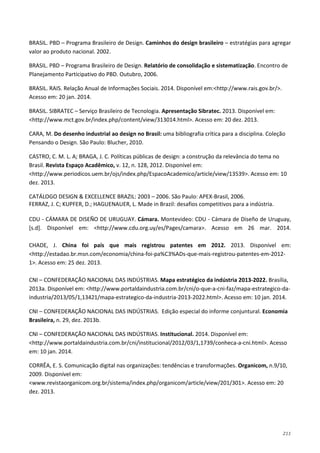 211
BRASIL. PBD – Programa Brasileiro de Design. Caminhos do design brasileiro – estratégias para agregar
valor ao produto nacional. 2002.
BRASIL. PBD – Programa Brasileiro de Design. Relatório de consolidação e sistematização. Encontro de
Planejamento Participativo do PBD. Outubro, 2006.
BRASIL. RAIS. Relação Anual de Informações Sociais. 2014. Disponível em:<http://www.rais.gov.br/>.
Acesso em: 20 jan. 2014.
BRASIL. SIBRATEC – Serviço Brasileiro de Tecnologia. Apresentação Sibratec. 2013. Disponível em:
<http://www.mct.gov.br/index.php/content/view/313014.html>. Acesso em: 20 dez. 2013.
CARA, M. Do desenho industrial ao design no Brasil: uma bibliografia crítica para a disciplina. Coleção
Pensando o Design. São Paulo: Blucher, 2010.
CASTRO, C. M. L. A; BRAGA, J. C. Políticas públicas de design: a construção da relevância do tema no
Brasil. Revista Espaço Acadêmico, v. 12, n. 128, 2012. Disponível em:
<http://www.periodicos.uem.br/ojs/index.php/EspacoAcademico/article/view/13539>. Acesso em: 10
dez. 2013.
CATÁLOGO DESIGN & EXCELLENCE BRAZIL: 2003 – 2006. São Paulo: APEX-Brasil, 2006.
FERRAZ, J. C; KUPFER, D.; HAGUENAUER, L. Made in Brazil: desafios competitivos para a indústria.
CDU - CÁMARA DE DISEÑO DE URUGUAY. Cámara. Montevideo: CDU - Cámara de Diseño de Uruguay,
[s.d]. Disponível em: <http://www.cdu.org.uy/es/Pages/camara>. Acesso em 26 mar. 2014.
CHADE, J. China foi país que mais registrou patentes em 2012. 2013. Disponível em:
<http://estadao.br.msn.com/economia/china-foi-pa%C3%ADs-que-mais-registrou-patentes-em-2012-
1>. Acesso em: 25 dez. 2013.
CNI – CONFEDERAÇÃO NACIONAL DAS INDÚSTRIAS. Mapa estratégico da indústria 2013-2022. Brasília,
2013a. Disponível em: <http://www.portaldaindustria.com.br/cni/o-que-a-cni-faz/mapa-estrategico-da-
industria/2013/05/1,13421/mapa-estrategico-da-industria-2013-2022.html>. Acesso em: 10 jan. 2014.
CNI – CONFEDERAÇÃO NACIONAL DAS INDÚSTRIAS. Edição especial do informe conjuntural. Economia
Brasileira, n. 29, dez. 2013b.
CNI – CONFEDERAÇÃO NACIONAL DAS INDÚSTRIAS. Institucional. 2014. Disponível em:
<http://www.portaldaindustria.com.br/cni/institucional/2012/03/1,1739/conheca-a-cni.html>. Acesso
em: 10 jan. 2014.
CORRÊA, E. S. Comunicação digital nas organizações: tendências e transformações. Organicom, n.9/10,
2009. Disponível em:
<www.revistaorganicom.org.br/sistema/index.php/organicom/article/view/201/301>. Acesso em: 20
dez. 2013.
 