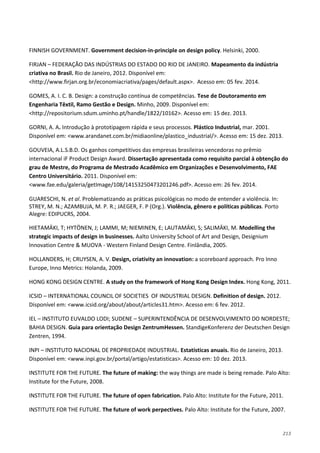 213
FINNISH GOVERNMENT. Government decision-in-principle on design policy. Helsinki, 2000.
FIRJAN – FEDERAÇÃO DAS INDÚSTRIAS DO ESTADO DO RIO DE JANEIRO. Mapeamento da indústria
criativa no Brasil. Rio de Janeiro, 2012. Disponível em:
<http://www.firjan.org.br/economiacriativa/pages/default.aspx>. Acesso em: 05 fev. 2014.
GOMES, A. I. C. B. Design: a construção contínua de competências. Tese de Doutoramento em
Engenharia Têxtil, Ramo Gestão e Design. Minho, 2009. Disponível em:
<http://repositorium.sdum.uminho.pt/handle/1822/10162>. Acesso em: 15 dez. 2013.
GORNI, A. A. Introdução à prototipagem rápida e seus processos. Plástico Industrial, mar. 2001.
Disponível em: <www.arandanet.com.br/midiaonline/plastico_industrial/>. Acesso em: 15 dez. 2013.
GOUVEIA, A.L.S.B.D. Os ganhos competitivos das empresas brasileiras vencedoras no prêmio
internacional iF Product Design Award. Dissertação apresentada como requisito parcial à obtenção do
grau de Mestre, do Programa de Mestrado Acadêmico em Organizações e Desenvolvimento, FAE
Centro Universitário. 2011. Disponível em:
<www.fae.edu/galeria/getImage/108/14153250473201246.pdf>. Acesso em: 26 fev. 2014.
GUARESCHI, N. et al. Problematizando as práticas psicológicas no modo de entender a violência. In:
STREY, M. N.; AZAMBUJA, M. P. R.; JAEGER, F. P (Org.). Violência, gênero e políticas públicas. Porto
Alegre: EDIPUCRS, 2004.
HIETAMÄKI, T; HYTÖNEN, J; LAMMI, M; NIEMINEN, E; LAUTAMÄKI, S; SALIMÄKI, M. Modelling the
strategic impacts of design in businesses. Aalto University School of Art and Design, Designium
Innovation Centre & MUOVA - Western Finland Design Centre. Finlândia, 2005.
HOLLANDERS, H; CRUYSEN, A. V. Design, criativity an innovation: a scoreboard approach. Pro Inno
Europe, Inno Metrics: Holanda, 2009.
HONG KONG DESIGN CENTRE. A study on the framework of Hong Kong Design Index. Hong Kong, 2011.
ICSID – INTERNATIONAL COUNCIL OF SOCIETIES OF INDUSTRIAL DESIGN. Definition of design. 2012.
Disponível em: <www.icsid.org/about/about/articles31.htm>. Acesso em: 6 fev. 2012.
IEL – INSTITUTO EUVALDO LODI; SUDENE – SUPERINTENDÊNCIA DE DESENVOLVIMENTO DO NORDESTE;
BAHIA DESIGN. Guia para orientação Design ZentrumHessen. StandigeKonferenz der Deutschen Design
Zentren, 1994.
INPI – INSTITUTO NACIONAL DE PROPRIEDADE INDUSTRIAL. Estatísticas anuais. Rio de Janeiro, 2013.
Disponível em: <www.inpi.gov.br/portal/artigo/estatisticas>. Acesso em: 10 dez. 2013.
INSTITUTE FOR THE FUTURE. The future of making: the way things are made is being remade. Palo Alto:
Institute for the Future, 2008.
INSTITUTE FOR THE FUTURE. The future of open fabrication. Palo Alto: Institute for the Future, 2011.
INSTITUTE FOR THE FUTURE. The future of work perpectives. Palo Alto: Institute for the Future, 2007.
 