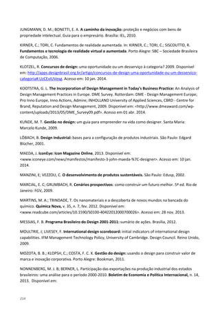 214
JUNGMANN, D. M.; BONETTI, E. A. A caminho da inovação: proteção e negócios com bens de
propriedade intelectual. Guia para o empresário. Brasília: IEL, 2010.
KIRNER, C.; TORI, C. Fundamentos de realidade aumentada. In: KIRNER, C.; TORI, C.; SISCOUTTO, R.
Fundamentos e tecnologia de realidade virtual e aumentada. Porto Alegre: SBC – Sociedade Brasileira
de Computação, 2006.
KLOTZEL, R. Concursos de design: uma oportunidade ou um desserviço à categoria? 2009. Disponível
em: http://apps.designbrasil.org.br/artigo/concursos-de-design-uma-oportunidade-ou-um-desservico-
categoria#.UzCEvIUVexg. Acesso em: 10 jan. 2014.
KOOTSTRA, G. L. The Incorporation of Design Management in Today's Business Practice: An Analysis of
Design Management Practices in Europe. DME Survey. Rotterdam: DME - Design Management Europe;
Pro Inno Europe, Inno Actions, Admire; INHOLLAND University of Applied Sciences, CBRD - Centre for
Brand, Reputation and Design Management, 2009. Disponível em: <http://www.dmeaward.com/wp-
content/uploads/2013/05/DME_Survey09.pdf>. Acesso em 01 abr. 2014.
KUNDE, M. T. Gestão no design: um guia para empreender na vida como designer. Santa Maria:
Marcelo Kunde, 2009.
LÖBACH, B. Design Industrial: bases para a configuração de produtos industriais. São Paulo: Edgard
Blücher, 2001.
MAEDA, J. IconEye: Icon Magazine Online, 2013. Disponível em:
<www.iconeye.com/news/manifestos/manifesto-3-john-maeda-%7C-designer>. Acesso em: 10 jan.
2014.
MANZINI, E; VEZZOLI, C. O desenvolvimento de produtos sustentáveis. São Paulo: Edusp, 2002.
MARCIAL, E. C; GRUMBACH, R. Cenários prospectivos: como construir um futuro melhor. 5ª ed. Rio de
Janeiro: FGV, 2009.
MARTINS, M. A.; TRINDADE, T. Os nanomateriais e a descoberta de novos mundos na bancada do
químico. Química Nova, v. 35, n. 7, fev. 2012. Disponível em:
<www.readcube.com/articles/10.1590/S0100-40422012000700026>. Acesso em: 28 nov. 2013.
MESSIAS, F. B. Programa Brasileiro do Design 2001-2011: sumário de ações. Brasília, 2012.
MOULTRIE, J; LIVESEY, F. International design scoreboard: initial indicators of international design
capabilities. IFM Management Technology Policy, University of Cambridge. Design Council. Reino Unido,
2009.
MOZOTA, B. B.; KLOPSH, C.; COSTA, F. C. X. Gestão do design: usando o design para construir valor de
marca e inovação corporativa. Porto Alegre: Bookman, 2011.
NONNENBERG, M. J. B; BERNER, L. Participação das exportações na produção industrial dos estados
brasileiros: uma análise para o período 2000-2010. Boletim de Economia e Política Internacional, n. 14,
2013. Disponível em:
 