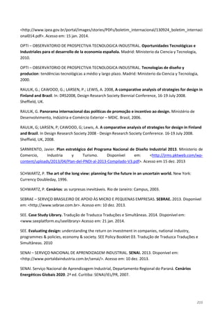 215
<http://www.ipea.gov.br/portal/images/stories/PDFs/boletim_internacional/130924_boletim_internaci
onal014.pdf>. Acesso em: 15 jan. 2014.
OPTI – OBSERVATORIO DE PROSPECTIVA TECNOLOGICA INDUSTRIAL. Oportunidades Tecnológicas e
Industriales para el desarrollo de la economia española. Madrid: Ministerio da Ciencia y Tecnologia,
2010.
OPTI – OBSERVATORIO DE PROSPECTIVA TECNOLOGICA INDUSTRIAL. Tecnologías de diseño y
producion: tendências tecnológicas a médio y largo plazo. Madrid: Ministerio da Ciencia y Tecnologia,
2000.
RAULIK, G.; CAWOOD, G.; LARSEN, P.; LEWIS, A. 2008, A comparative analysis of strategies for design in
Finland and Brazil. In: DRS2008, Design Research Society Biennial Conference, 16-19 July 2008.
Sheffield, UK.
RAULIK, G. Panorama internacional das políticas de promoção e incentivo ao design. Ministério de
Desenvolvimento, Indústria e Comércio Exterior – MDIC. Brasil, 2006.
RAULIK, G; LARSEN, P; CAWOOD, G; Lewis, A. A comparative analysis of strategies for design in Finland
and Brazil. In Design Research Society 2008 - Design Research Society Conference. 16-19 July 2008.
Sheffield, UK, 2008.
SARMIENTO, Javier. Plan estratégico del Programa Nacional de Diseño Industrial 2013. Ministerio de
Comercio, Industria y Turismo. Disponível em: <http://jrms.pktweb.com/wp-
content/uploads/2013/04/Plan-del-PNDI-al-2013-Compilado-V3.pdf>. Acesso em 15 dez. 2013
SCHWARTZ, P. The art of the long view: planning for the future in an uncertain world. New York:
Currency Doubleday, 1996.
SCHWARTZ, P. Cenários: as surpresas inevitáveis. Rio de Janeiro: Campus, 2003.
SEBRAE – SERVIÇO BRASILEIRO DE APOIO ÀS MICRO E PEQUENAS EMPRESAS. SEBRAE. 2013. Disponível
em: <http://www.sebrae.com.br>. Acesso em: 10 dez. 2013.
SEE. Case Study Library. Tradução de Traduzca Traduções e Simultâneas. 2014. Disponível em:
<www.seeplatform.eu/seelibrary> Acesso em: 21 jan. 2014.
SEE. Evaluating design: understanding the return on investment in companies, national industry,
programmes & policies, economy & society. SEE Policy Booklet 03. Tradução de Traduzca Traduções e
Simultâneas. 2010
SENAI – SERVIÇO NACIONAL DE APRENDIZAGEM INDUSTRIAL. SENAI. 2013. Disponível em:
<http://www.portaldaindustria.com.br/senai/>. Acesso em: 10 dez. 2013.
SENAI. Serviço Nacional de Aprendizagem Industrial, Departamento Regional do Paraná. Cenários
Energéticos Globais 2020. 2ª ed. Curitiba: SENAI/IEL/PR, 2007.
 