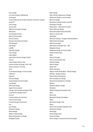 221
Ivory Design
Izzi Comunicação e Marketing
Ja Desginer
Janaina Marques & Jennyfer Gotardo Interiores e design
Jandreh™
Jeter Design
Jimmy Leão
JMD Comunicação e Design
JRB Studio
Jsol Soluções Online
Kalulu Comunicação
Karine Chavaré
Karuana Consultoria de Ideias
KTH Designer
Lab Design
Lab300
Labareda Design
Labis Design
Labis Digital
Laboratório Secreto Design Studio
Lacuna
Laske Design Gráfico Ltda.
Leiteria Studio de Design LTDA - ME
Letícia Lampert e Cia Ltda.
Let'S
Lia Penteado Design e Comunicação
LifeBrand
Likewise
Linhares Design
Lisboa Design & Comunicação
Live Design
LM Grupo Design
Logos Comunicações
Lounge Comunicação & Design LTDA
Lucas Benfica Design Studio
Luccaco
Lucéia Projetos de interiores
Ludic Comunicação
Lumidea Design Corporativo
Luq
Luzz Design
M.Quatro Design
Macandesign
Made in Brazil Design
Maena Arquitetura e Design
Mafagafo Studio
Maia Design
Mais Infinito Engenharia e Design
Malkovich Design e comunicação
Mamute Design
Mandacaru Design Gráfico Ltda ME
Mapinguari Design
Maquinário - Laboratório Criativo
Marco Mancen Design
Maria Bernadete Solano Brandão
Maria e o pé de café
Matchbox
Mauricio Campos - Designer Multidisciplinar
MAV Studio de Design
MB Comunicação
MB Studio de Design Ltda. - ME
Megabox Design
Megaidea Design & Comunicação
Mellone Associados
Melt
Mensch Desogm
Mero Comunicação Ltda.
Método Design
Metrik Design
Midia Arte
Mídia Interativa
Miguel Taufik Name Neto - Namex Design
Miríade - Design Coletivo
Miriam Mirna Korolkovas
Miro Soluções em Design
Messemota Arquitetura e Design
Mistura
Moderia Moda e Design
Modolab
Módulo Design & Ilustração Ltda.
Moio
Monnerat
Monodois Design Estratégico
Mooz
Morandini Design Ltda.
Mouv
Multi Comunicação Integrada Ltda.
Multiverso Design
MX Design
Narita Design Ltda.
Nautilus Design
Nave: Design e Assessoria de Comunicação
 