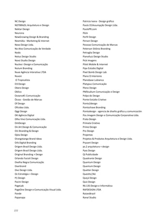 222
NC Design
NDTBRAZIL Arquitetura e Design
Nektar Design
Neurona
NewGrowing Design & Branding
Nexmídia - Marketing & Internet
Nexo Design Ltda.
No Alvo Comunicação de Verdade
Nodo
Notus Design Studio
Novo Studio Design
Nucleo i Design e Comunicação
Nutum Branding
Nuve Agência Interativa LTDA
Nuvon
O Tropicalista
O3 Design
Oberx Design
Oblico
Oceano#1 Comunicação
Ócsso - Gestão de Marcas
Of Design
Oficidea Ltda.
Oggi Design
OK Agência Digital
Olho Vivo Comunicação Ltda.
OmDesign
On Art Design & Comunicação
Oni Branding & Design
Opta Design
Orangotango Brand Ideas
Orb Digital Branding
Origem Brasil Design Ltda.
Origem Brasil Design Ltda.
Original Branding + Design
Orlando Facioli Design
Ovelha Negra Comunicação
Overbrand
Ovo Design Ltda.
Oz Estratégia + Design
P1 Design
Pacini Design
PageLab
PageOne Design e Comunicação Visual Ltda.
Pande
Papanapa
Patricia Ivana - Design gráfico
Paulo D1Assumpção Design Ltda.
PauloPR.com
Péck
Perfil Design
Person Design
Pessoas Comunicação de Marcas
Peterson Sitônio Branding
Petraglia Design
Pianofuzz Design Studio
Pick Imagens
Piloti Mobile & Internet
Pipa Estúdio Digital
Pixel Bomb Design Lab
Plano D Interiores
Planobase Lubianca
Platypus Comunicação
Pleno Design
PMStudium Comunicação e Design
Polpa do Design
Ponte Estúdio Criativo
Ponto2design
Pontochave Branding
Pontodesign - agencia de diseño gráfico y comunicación
Pos Imagem Design e Comunicação Corporativa Ltda.
Prata Design
Primata Criativo
Prime Design
Pro Design
Projemec
Projetos & Produtos Arquitetura e Design Ltda.
Pryzant Design
ps.2 arquitetura + design
Pyxs Design
Qi Publicidade
Quadrante Design
Quantum Design
Quantum Design
Quatter Design
Questto|Nó
Quiçá Design
Quiz Design
R6.13S Design e Informática
RAFDESIGN LTDA
RaizesBrazil
Ranal Studio
 