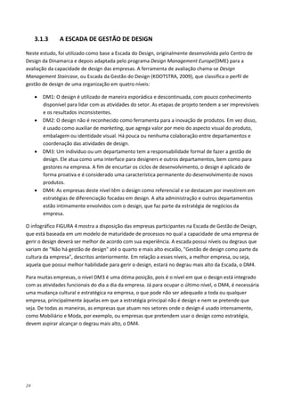 24
3.1.3 A ESCADA DE GESTÃO DE DESIGN
Neste estudo, foi utilizado como base a Escada do Design, originalmente desenvolvida pelo Centro de
Design da Dinamarca e depois adaptada pelo programa Design Management Europe(DME) para a
avaliação da capacidade de design das empresas. A ferramenta de avaliação chama-se Design
Management Staircase, ou Escada da Gestão do Design (KOOTSTRA, 2009), que classifica o perfil de
gestão de design de uma organização em quatro níveis:
• DM1: O design é utilizado de maneira esporádica e descontinuada, com pouco conhecimento
disponível para lidar com as atividades do setor. As etapas de projeto tendem a ser imprevisíveis
e os resultados inconsistentes.
• DM2: O design não é reconhecido como ferramenta para a inovação de produtos. Em vez disso,
é usado como auxiliar de marketing, que agrega valor por meio do aspecto visual do produto,
embalagem ou identidade visual. Há pouca ou nenhuma colaboração entre departamentos e
coordenação das atividades de design.
• DM3: Um indivíduo ou um departamento tem a responsabilidade formal de fazer a gestão de
design. Ele atua como uma interface para designers e outros departamentos, bem como para
gestores na empresa. A fim de encurtar os ciclos de desenvolvimento, o design é aplicado de
forma proativa e é considerado uma característica permanente do desenvolvimento de novos
produtos.
• DM4: As empresas deste nível têm o design como referencial e se destacam por investirem em
estratégias de diferenciação focadas em design. A alta administração e outros departamentos
estão intimamente envolvidos com o design, que faz parte da estratégia de negócios da
empresa.
O infográfico FIGURA 4 mostra a disposição das empresas participantes na Escada de Gestão de Design,
que está baseada em um modelo de maturidade de processos no qual a capacidade de uma empresa de
gerir o design deverá ser melhor de acordo com sua experiência. A escada possui níveis ou degraus que
variam de "Não há gestão de design" até o quarto e mais alto escalão, "Gestão de design como parte da
cultura da empresa", descritos anteriormente. Em relação a esses níveis, a melhor empresa, ou seja,
aquela que possui melhor habilidade para gerir o design, estará no degrau mais alto da Escada, o DM4.
Para muitas empresas, o nível DM3 é uma ótima posição, pois é o nível em que o design está integrado
com as atividades funcionais do dia a dia da empresa. Já para ocupar o último nível, o DM4, é necessária
uma mudança cultural e estratégica na empresa, o que pode não ser adequado a toda ou qualquer
empresa, principalmente àquelas em que a estratégia principal não é design e nem se pretende que
seja. De todas as maneiras, as empresas que atuam nos setores onde o design é usado intensamente,
como Mobiliário e Moda, por exemplo, ou empresas que pretendem usar o design como estratégia,
devem aspirar alcançar o degrau mais alto, o DM4.
 