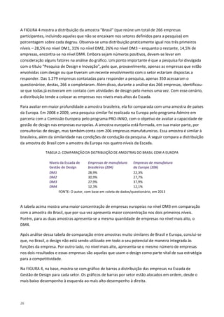 26
A FIGURA 4 mostra a distribuição da amostra "Brasil" (que reúne um total de 266 empresas
participantes, incluindo aquelas que não se encaixam nos setores definidos para a pesquisa) em
porcentagem sobre cada degrau. Observa-se uma distribuição praticamente igual nos três primeiros
níveis – 28,5% no nível DM1, 31% no nível DM2, 26% no nível DM3 – enquanto o restante, 14,5% de
empresas, encontra-se no nível DM4. Embora sejam números positivos, devem-se levar em
consideração alguns fatores na análise do gráfico. Um ponto importante é que a pesquisa foi divulgada
com o título "Pesquisa de Design e Inovação", pelo que, provavelmente, apenas as empresas que estão
envolvidas com design ou que tiveram um recente envolvimento com o setor estariam dispostas a
responder. Das 1.279 empresas contatadas para responder a pesquisa, apenas 350 acessaram o
questionárioe, destas, 266 o completaram. Além disso, durante a análise das 266 empresas, identificou-
se que todas já estiveram em contato com atividades de design pelo menos uma vez. Com esse cenário,
a distribuição tende a colocar as empresas nos níveis mais altos da Escada.
Para avaliar em maior profundidade a amostra brasileira, ela foi comparada com uma amostra de países
da Europa. Em 2008 e 2009, uma pesquisa similar foi realizada na Europa pelo programa Admire em
parceria com a Comissão Europeia pelo programa PRO-INNO, com o objetivo de avaliar a capacidade de
gestão de design nas empresas europeias. A amostra europeia está formada, em sua maior parte, por
consultorias de design, mas também conta com 206 empresas manufatureiras. Essa amostra é similar à
brasileira, além da similaridade nas condições de condução da pesquisa. A seguir compara a distribuição
da amostra do Brasil com a amostra da Europa nos quatro níveis da Escada.
TABELA 2: COMPARAÇÃO DA DISTRIBUIÇÃO DE AMOSTRAS DO BRASIL COM A EUROPA
Níveis da Escada de
Gestão de Design
Empresas de manufatura
brasileiras (204)
Empresas de manufatura
da Europa (206)
DM1 28,9% 22,3%
DM2 30,9% 27,7%
DM3 27,9% 37,9%
DM4 12,3% 12,1%
FONTE: O autor, com base em coleta de dados/questionário, em 2013
A tabela acima mostra uma maior concentração de empresas europeias no nível DM3 em comparação
com a amostra do Brasil, que por sua vez apresenta maior concentração nos dois primeiros níveis.
Porém, para as duas amostras apresenta-se a mesma quantidade de empresas no nível mais alto, o
DM4.
Após análise dessa tabela de comparação entre amostras muito similares de Brasil e Europa, conclui-se
que, no Brasil, o design não está sendo utilizado em todo o seu potencial de maneira integrada às
funções da empresa. Por outro lado, no nível mais alto, apresenta-se o mesmo número de empresas
nos dois resultados e essas empresas são aquelas que usam o design como parte vital de sua estratégia
para a competitividade.
Na FIGURA 4, na base, mostra-se com gráfico de barras a distribuição das empresas na Escada de
Gestão de Design para cada setor. Os gráficos de barras por setor estão alocados em ordem, desde o
mais baixo desempenho à esquerda ao mais alto desempenho à direita.
 