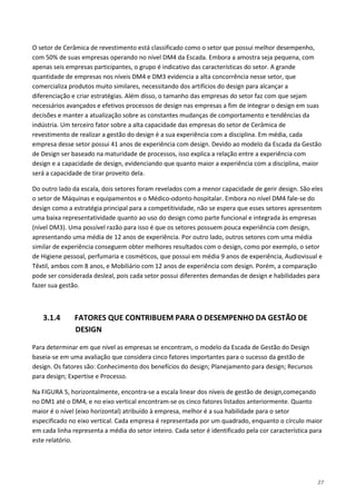 27
O setor de Cerâmica de revestimento está classificado como o setor que possui melhor desempenho,
com 50% de suas empresas operando no nível DM4 da Escada. Embora a amostra seja pequena, com
apenas seis empresas participantes, o grupo é indicativo das características do setor. A grande
quantidade de empresas nos níveis DM4 e DM3 evidencia a alta concorrência nesse setor, que
comercializa produtos muito similares, necessitando dos artifícios do design para alcançar a
diferenciação e criar estratégias. Além disso, o tamanho das empresas do setor faz com que sejam
necessários avançados e efetivos processos de design nas empresas a fim de integrar o design em suas
decisões e manter a atualização sobre as constantes mudanças de comportamento e tendências da
indústria. Um terceiro fator sobre a alta capacidade das empresas do setor de Cerâmica de
revestimento de realizar a gestão do design é a sua experiência com a disciplina. Em média, cada
empresa desse setor possui 41 anos de experiência com design. Devido ao modelo da Escada da Gestão
de Design ser baseado na maturidade de processos, isso explica a relação entre a experiência com
design e a capacidade de design, evidenciando que quanto maior a experiência com a disciplina, maior
será a capacidade de tirar proveito dela.
Do outro lado da escala, dois setores foram revelados com a menor capacidade de gerir design. São eles
o setor de Máquinas e equipamentos e o Médico-odonto-hospitalar. Embora no nível DM4 fale-se do
design como a estratégia principal para a competitividade, não se espera que esses setores apresentem
uma baixa representatividade quanto ao uso do design como parte funcional e integrada às empresas
(nível DM3). Uma possível razão para isso é que os setores possuem pouca experiência com design,
apresentando uma média de 12 anos de experiência. Por outro lado, outros setores com uma média
similar de experiência conseguem obter melhores resultados com o design, como por exemplo, o setor
de Higiene pessoal, perfumaria e cosméticos, que possui em média 9 anos de experiência, Audiovisual e
Têxtil, ambos com 8 anos, e Mobiliário com 12 anos de experiência com design. Porém, a comparação
pode ser considerada desleal, pois cada setor possui diferentes demandas de design e habilidades para
fazer sua gestão.
3.1.4 FATORES QUE CONTRIBUEM PARA O DESEMPENHO DA GESTÃO DE
DESIGN
Para determinar em que nível as empresas se encontram, o modelo da Escada de Gestão do Design
baseia-se em uma avaliação que considera cinco fatores importantes para o sucesso da gestão de
design. Os fatores são: Conhecimento dos benefícios do design; Planejamento para design; Recursos
para design; Expertise e Processo.
Na FIGURA 5, horizontalmente, encontra-se a escala linear dos níveis de gestão de design,começando
no DM1 até o DM4, e no eixo vertical encontram-se os cinco fatores listados anteriormente. Quanto
maior é o nível (eixo horizontal) atribuído à empresa, melhor é a sua habilidade para o setor
especificado no eixo vertical. Cada empresa é representada por um quadrado, enquanto o círculo maior
em cada linha representa a média do setor inteiro. Cada setor é identificado pela cor característica para
este relatório.
 