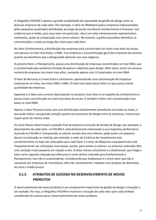29
O infográfico FIGURA 5 aponta a grande variabilidade da capacidade de gestão de design entre as
diversas empresas de cada setor. Por exemplo, o setor de Mobiliário possui empresas (representadas
pelos pequenos quadrados) distribuídas ao longo da escala nos fatores Conhecimento e Processo. Isso
evidencia que a média, para esse setor em particular, não é um valor extremamente representativo,
entretanto, ajuda na comparação com outros setores. No entanto, o gráfico possibilita identificar as
concentrações e vazios ao longo dos níveis para cada fator.
No fator Conhecimento, a distribuição das empresas está concentrada nos níveis mais altos da escala,
com poucas no nível mais baixo, o DM1. Isso evidencia a conscientização geral das empresas da amostra
quanto aos benefícios que o design pode adicionar aos seus negócios.
O próximo fator, o Planejamento, possui uma distribuição de empresas concentradas no nível DM2, que
é caracterizada pela existência limitada de planos e objetivos para design. Além disso, existe um escasso
número de empresas nos níveis mais altos, contando apenas com 13 localizadas no nível DM4.
O fator de Recursos é o mais forte e consistente, apresentando uma concentração de empresas
exatamente no meio, nos níveis DM2 e DM3. O nível mais baixo desse fator é o que possui menor
quantidade de empresas.
Expertise é o fator com o menor desempenho na amostra. Esse fator é um espelho do conhecimento e
possui maior concentração no nível mais baixo da escala. É também o fator com concentração mais
baixa no nível DM4.
Apenas o fator Processo conta com uma distribuição relativamente semelhante em todos os níveis, o
que pode indicar uma grande variação quanto aos processos de design entre as empresas, mesmo que
façam parte do mesmo setor.
Os cinco fatores determinam a posição final da empresa na Escada de Gestão de Design, por exemplo, o
desempenho de cada setor, na FIGURA 5, está diretamente relacionado à sua respectiva performance
ilustrada na FIGURA 4. Comparando os setores através dos cinco fatores, pode existir um pequeno
desvio na colocação no ranking, por exemplo, o setor de Cerâmica de revestimento está
constantemente no topo das colocações para cada fator e o setor de Máquinas e equipamentos está
frequentemente nas colocações mais baixas, porém, para ambos os setores, os próximos colocados têm
uma variação muito pequena em relação a eles. O setor menos consistente é o Audiovisual, que chega a
estar como segundo colocado para Recursos e como sétimo colocado para Conhecimento e
Planejamento. Isso não é surpreendente, considerando que Audiovisual é o único setor que não é
composto por empresas de manufatura, além de, normalmente, trabalhar com projetos de demandas
de curto e médio prazos.
3.1.5 ATRIBUTOS DE SUCESSO NO DESENVOLVIMENTO DE NOVOS
PRODUTOS
O desenvolvimento de novos produtos é um componente importante da gestão de design e inovação a
ser avaliado. Por isso, o infográfico FIGURA 6 mostrará a situação de cada setor para cada atributo
considerado de sucesso para o desenvolvimento de novos produtos.
 