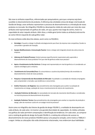 31
São nove os atributos específicos, referenciados por pesquisadores, para que a empresa seja bem-
sucedida no desenvolvimento de produtos. À diferença das atividades únicas de design e da Escada de
Gestão de Design, esses atributos representam o processo de desenvolvimento e a introdução de novos
produtos no mercado. No infográfico FIGURA 6,o desempenho médio de cada setor por meio dos nove
atributos está representado em gráficos de radar, em que, quanto mais longe do centro, maior é a
capacidade do setor naquele atributo. Além disso, a média geral (entre todos os atributos) está escrita
ao canto inferior esquerdo de cada gráfico radar.
Os nove atributos estão descritos abaixo, assim como na FIGURA 6.
• Estratégia: O quanto o design é utilizado estrategicamente para fazer da empresa mais competitiva, focada no
consumidor e geradora de inovação.
• Equipes Multifuncionais e Comunicação Fluente: Como o design está integrado através das várias áreas da
empresa.
• Liderança de Produto/Processo: Existem pessoas especificamente responsáveis pela supervisão e
desenvolvimento de novos produtos? Em que nível de gerência estão essas pessoas?
• Apoio e Envolvimento da Alta Gerência: O design está representado em nível de gerência e é considerado um
aspecto estratégico para a empresa.
• Envolvimento do Consumidor/Foco: Os consumidores e usuários do produto/serviço são envolvidos no
desenvolvimento e teste de novos produtos.
• Pesquisa e Compreensão das Necessidades de Mercado: A qualidade e a variedade de métodos empregados
para compreender o mercado, suas tendências e concorrentes.
• Análise Financeira e de Negócios: Que procedimentos são empregados para auxiliar na avaliação de
investimentos em design, avaliação de riscos e monitoramento do retorno de investimento.
• Avaliação Preliminar do Mercado: As necessidades de mercado são claramente identificadas e consideradas
no início do processo de desenvolvimento de produto.
• Avaliação Preliminar Técnica: Que procedimentos são empregados para analisar os requisitos de produção e
design, além de monitorar custos em um estágio inicial do processo?
Assim como no infográfico dos fatores de gestão de design FIGURA 5, a realidade do desempenho em
cada atributo, de cada setor, irá mostrar uma grande diversidade de capacidades. As médias utilizadas
nos gráficos de radar permitem comparações e identificação de tendências. Em cada setor, ao comparar
com o ranking de gestão de design da Escada FIGURA 4, o ranking dos atributos de sucesso no
desenvolvimento de novos produtos FIGURA 6 possui uma pequena variação, como mostra a TABELA 3
a seguir. Ambas as colocações não estão diretamente relacionadas, mas evidenciam duas habilidades
 
