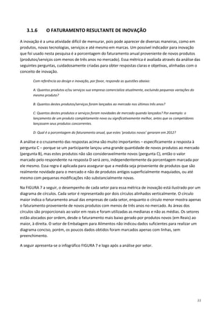 33
3.1.6 O FATURAMENTO RESULTANTE DE INOVAÇÃO
A inovação é a uma atividade difícil de mensurar, pois pode aparecer de diversas maneiras, como em
produtos, novas tecnologias, serviços e até mesmo em marcas. Um possível indicador para inovação
que foi usado nesta pesquisa é a porcentagem do faturamento anual proveniente de novos produtos
(produtos/serviços com menos de três anos no mercado). Essa métrica é avaliada através da análise das
seguintes perguntas, cuidadosamente criadas para obter respostas claras e objetivas, alinhadas com o
conceito de inovação.
Com referência ao design e inovação, por favor, responda as questões abaixo:
A: Quantos produtos e/ou serviços sua empresa comercializa atualmente, excluindo pequenas variações do
mesmo produto?
B: Quantos destes produtos/serviços foram lançados ao mercado nos últimos três anos?
C: Quantos destes produtos e serviços foram novidades de mercado quando lançados? Por exemplo: o
lançamento de um produto completamente novo ou significativamente melhor, antes que os competidores
lançassem seus produtos concorrentes.
D: Qual é a porcentagem do faturamento anual, que estes ‘produtos novos’ geraram em 2012?
A análise e o cruzamento das respostas acima são muito importantes – especificamente a resposta à
pergunta C – porque se um participante lançou uma grande quantidade de novos produtos ao mercado
(pergunta B), mas estes produtos não são consideravelmente novos (pergunta C), então o valor
marcado pelo respondente na resposta D será zero, independentemente da porcentagem marcada por
ele mesmo. Essa regra é aplicada para assegurar que a medida seja proveniente de produtos que são
realmente novidade para o mercado e não de produtos antigos superficialmente maquiados, ou até
mesmo com pequenas modificações não substancialmente novas.
Na FIGURA 7 a seguir, o desempenho de cada setor para essa métrica de inovação está ilustrado por um
diagrama de círculos. Cada setor é representado por dois círculos alinhados verticalmente. O círculo
maior indica o faturamento anual das empresas de cada setor, enquanto o círculo menor mostra apenas
o faturamento proveniente de novos produtos com menos de três anos no mercado. As áreas dos
círculos são proporcionais ao valor em reais e foram utilizadas as medianas e não as médias. Os setores
estão alocados por ordem, desde o faturamento mais baixo gerado por produtos novos (em Reais) ao
maior, à direita. O setor de Embalagem para Alimentos não indicou dados suficientes para realizar um
diagrama conciso, porém, os poucos dados obtidos foram marcados apenas com linhas, sem
preenchimento.
A seguir apresenta-se o infográfico FIGURA 7 e logo após a análise por setor.
 