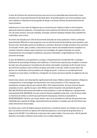 35
O setor de Cerâmica de revestimento prova mais uma vez sua capacidade para desenvolver novos
produtos com um grande faturamento derivado deles. Os grandes ganhos com novos produtos nesse
setor explicam a importância da boa gestão de design e processos efetivos de desenvolvimento de
novos produtos.
Audiovisual é o único setor do diagrama que se caracteriza por indústria criativa e está composto
apenas de empresas pequenas. A inovação para essas empresas não deriva de novos produtos, mas,
sim, de novos serviços, como por exemplo, animação, Common Gateway Interface (CGI), plataformas
multimídias, entre outros.
Os setores de Calçados (com 25% de faturamento derivado de novos produtos) e Têxtil e confecção
(apresentando 40%) são os mais propensos a ter um alto faturamento derivado de novos produtos, pois
buscam estar atualizados quanto às tendências e, portanto, deveriam entregar produtos mais assertivos
ao mercado. Porém, após a análise, é discutível se esses setores são verdadeiramente inovadores no
contexto industrial, embora sejam empresas com estratégias de negócio baseadas em manter
constantemente uma vantagem competitiva, buscando criatividade e originalidade por meio de
processos de design.
O setor de Mobiliário, principalmente o europeu, é frequentemente considerado líder no design e
barômetro do atual design thinking e das tendências. A maioria das empresas que compõem a amostra
do setor para esta pesquisa é manufatureira de móveis sob medida, localizadas no Rio Grande do Sul,
que oferecem produtos muito similares em geral, para todo o mercado. Embora muitas delas não
possam ser classificadas como provedoras de "design de ponta", mostram-se consideravelmente
receptivas às novas ideias e tendências, entregando um serviço que busca atender às exigências de seus
clientes.
Existem dois setores com desempenho significativamente baixo: Médico-odonto-hospitalar e Máquinas
e equipamentos. A porcentagem do faturamento com novos produtos é 7,5%, enquanto seus
equivalentes europeus faturam por volta de 20% e 35% respectivamente. Se esses números fossem
ampliados ao setor, significaria que o setor Médico-odonto-hospitalar está perdendo de ganhar
R$1.604.416,00 de faturamento derivado de novos produtos e o setor de Máquinas e equipamentos
está perdendo R$6.300.000,00. Se esses números fossem ampliados ainda mais, a fim de incluir todas
as empresas de ambos os setores que participaram da pesquisa, teríamos o equivalente a
R$200.000.000,00. Portanto, para esses setores, não é uma coincidência o fato de não possuírem boa
habilidade para a gestão do design, desenvolvimento de produto e inovação, que são três fatores que
estão intimamente relacionados.
Os valores para o setor de Higiene pessoal, perfumaria e cosméticos devem ser tratados com cautela,
pois sua amostra consiste em apenas seis empresas pequenas e uma empresa de grande porte. O
diagrama da FIGURA 7 seria diferente se tivessem sido usadas médias. Para esse setor, não foi possível
desenhar conclusões confiáveis nesta análise com os dados disponíveis.
 