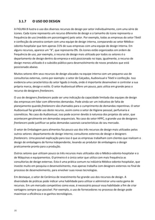 36
3.1.7 O USO DO DESIGN
A FIGURA 8 ilustra o uso dos diversos recursos de design por setor individualmente, com uma série de
ícones. Cada ícone representa um recurso diferente de design e o tamanho do ícone representa a
frequência de uso (medido em porcentagem) pelo setor. Por exemplo, todas as empresas do setor Têxtil
e confecção da amostra contam com uma equipe de design interna, comparando ao setor Médico-
odonto-hospitalar que tem apenas 31% de suas empresas com uma equipe de design interna. Em
alguns recursos, aparece um "X", que representa 0%. Os ícones estão organizados em ordem de
frequência de uso, por exemplo, o recurso de design mais utilizado por todos os setores é o
departamento de design dentro da empresa e está posicionado no topo, igualmente, o recurso de
design menos utilizado é o subsídio público para desenvolvimento de novos produtos que está
posicionado abaixo.
Muitos setores têm seus recursos de design alocados na equipe interna com um pequeno uso de
consultorias externas, como por exemplo: o setor de Calçados, Audiovisual e Têxtil e confecção. Isso
evidencia uma característica do setor ligado à moda, onde é importante desenvolver e controlar a sua
própria marca, design e estilo. O setor Audiovisual difere um pouco, pois utiliza em grande peso o
recurso de designers freelancers.
O uso de designers freelancers pode ser uma indicação da capacidade limitada das equipes de design
das empresas em lidar com diferentes demandas. Pode ainda ser um indicativo de falta de
planejamento quando freelancers são chamados para o cumprimento de demandas repentinas. O setor
Audiovisual faz grande uso deste recurso, assim como o setor de Higiene pessoal, perfumaria e
cosméticos. No caso do Audiovisual, isso pode ocorrer devido à natureza dos projetos do setor, que
acontecem geralmente em demandas sequenciais. No caso do setor HPPC, o grande uso de designers
freelancers pode justificar-se pelas demandas sazonais características do seu mercado.
O setor de Embalagem para alimentos faz pouco uso dos três recursos de design mais utilizados pelos
outros setores: departamento de design interno; consultores externos de design e designers
freelancers. Uma possível explicação para isso é que as empresas trabalham com clientes que realizam o
design de embalagens de forma independente, levando ao produtor de embalagens o design
praticamente pronto para a produção.
Outros setores que utilizam pouco os três recursos mais utilizados são o Médico-odonto-hospitalar e o
de Máquinas e equipamentos. O primeiro é o único setor que utiliza com mais frequência as
consultorias de design externas. Esta é uma prática comum na indústria Médico-odonto-hospitalar, que
investe muito em pesquisa e desenvolvimento, mas apenas trabalha com designers externos no final de
processo de desenvolvimento, para envolver suas novas tecnologias.
Em destaque, o setor de Cerâmica de revestimento faz grande uso dos recursos de design. A
diversidade de práticas pode indicar uma habilidade para utilizar e administrar uma vasta gama de
recursos. Em um mercado competitivo como esse, é necessário possuir essa habilidade a fim de criar
vantagens sempre que possível. Por exemplo, o uso de fornecedores no processo de design pode
maximizar a eficiência e os ganhos tecnológicos.
 