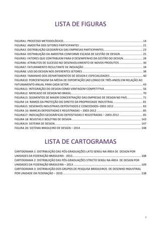 3
LISTA DE FIGURAS
FIGURA1: PROCESSO METODOLÓGICO...................................................................................................... 14
FIGURA2: AMOSTRA DOS SETORES PARTICIPANTES ................................................................................. 21
FIGURA3: DISTRIBUIÇÃO GEOGRÁFICA DAS EMPRESAS PARTICIPANTES.................................................. 23
FIGURA4: DISTRIBUIÇÃO DA AMOSTRA CONFORME ESCADA DE GESTÃO DE DESIGN............................. 25
FIGURA5: FATORES QUE CONTRIBUEM PARA O DESEMPENHO DA GESTÃO DO DESIGN......................... 28
FIGURA6: ATRIBUTOS DE SUCESSO NO DESENVOLVIMENTO DE NOVOS PRODUTOS.............................. 30
FIGURA7: FATURAMENTO RESULTANTE DE INOVAÇÃO............................................................................ 34
FIGURA8: USO DO DESIGN NOS DIFERENTES SETORES ............................................................................. 38
FIGURA9: TAMANHO DOS DEPARTAMENTOS DE DESIGN E ESPECIALIDADES.......................................... 40
FIGURA10: PORCENTAGEM DA MÉDIA DE EXPORTAÇÃO (AO LONGO DE TRÊS ANOS) EM RELAÇÃO AO
FATURAMENTO ANUAL PARA CADA SETOR .............................................................................................. 43
FIGURA11: INTEGRAÇÃO DO DESIGN COMO VANTAGEM COMPETITIVA................................................. 56
FIGURA12: MERCADO DE DESIGN NO BRASIL............................................................................................ 70
FIGURA13: SEGMENTOS DE MAIOR CONCENTRAÇÃO DAS EMPRESAS DE DESIGN NO PAÍS.................... 71
FIGURA 14: RAMOS DA PROTEÇÃO DO DIREITO DA PROPRIEDADE INDUSTRIAL ..................................... 81
FIGURA15: DESENHOS INDUSTRIAIS DEPOSITADOS E CONCEDIDOS–2003-2012..................................... 83
FIGURA 16: MARCAS DEPOSITADAS E REGISTRADAS – 2003-2012........................................................... 85
FIGURA17: INDICAÇÕES GEOGRÁFICAS DEPOSITADAS E REGISTRADAS – 2003-2012.............................. 85
FIGURA 18: REVISTAS E BOLETINS DE DESIGN......................................................................................... 143
FIGURA19: SISTEMA DE DESIGN............................................................................................................... 147
FIGURA 20: SISTEMA BRASILEIRO DE DESIGN – 2014.............................................................................. 148
LISTA DE CARTOGRAMAS
CARTOGRAMA 1: DISTRIBUIÇÃO DAS PÓS-GRADUAÇÕES LATO SENSU NA ÁREA DE DESIGN POR
UNIDADES DA FEDERAÇÃO BRASILEIRA - 2013........................................................................................ 108
CARTOGRAMA 2: DISTRIBUIÇÃO DAS PÓS-GRADUAÇÕES STRICTO SENSU NA ÁREA DE DESIGN POR
UNIDADES DA FEDERAÇÃO BRASILEIRA – 2013....................................................................................... 109
CARTOGRAMA 3: DISTRIBUIÇÃO DOS GRUPOS DE PESQUISA BRASILEIROS DE DESENHO INDUSTRIAL
POR UNIDADE DA FEDERAÇÃO – 2010 .................................................................................................... 138
 